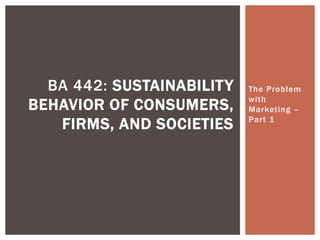 The Problem
with
Marketing –
Part 1
BA 442: SUSTAINABILITY
BEHAVIOR OF CONSUMERS,
FIRMS, AND SOCIETIES
 