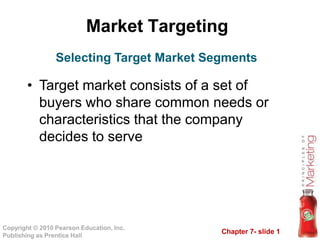 Market Targeting
Copyright © 2010 Pearson Education, Inc.
Publishing as Prentice Hall
Chapter 7- slide 1
Selecting Target Market Segments
• Target market consists of a set of
buyers who share common needs or
characteristics that the company
decides to serve
 