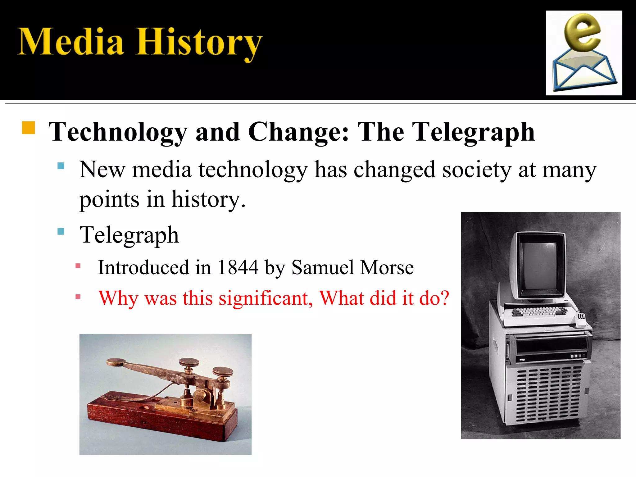  Technology and Change: The Telegraph
 New media technology has changed society at many
points in history.
 Telegraph
▪ Introduced in 1844 by Samuel Morse
▪ Why was this significant, What did it do?
 
