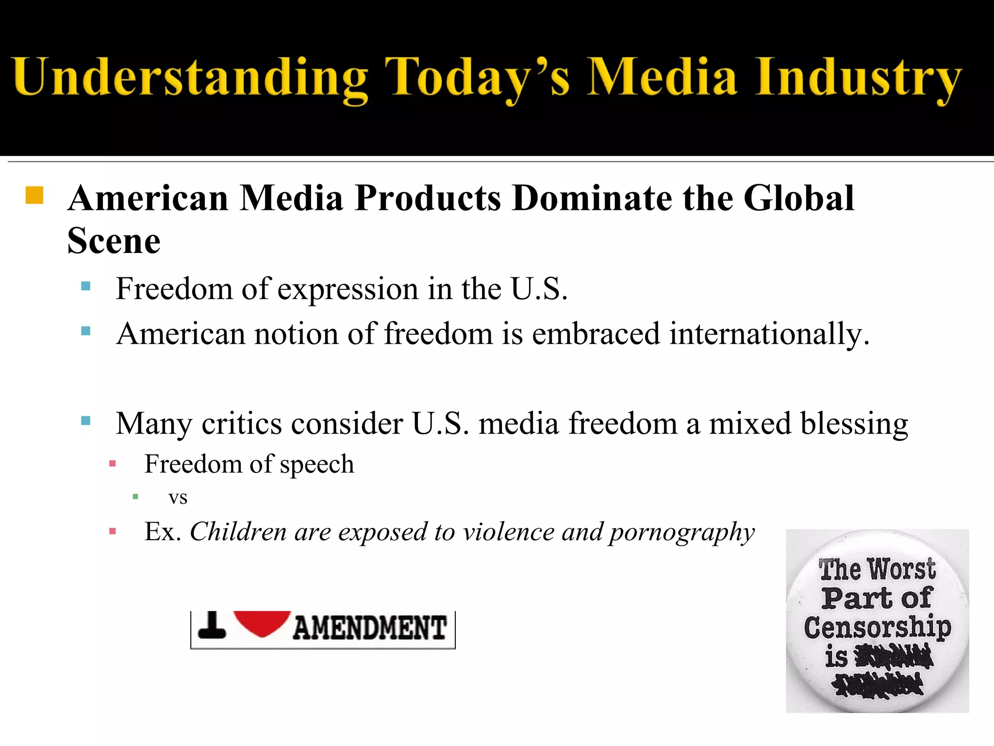  American Media Products Dominate the Global
Scene
 Freedom of expression in the U.S.
 American notion of freedom is embraced internationally.
 Many critics consider U.S. media freedom a mixed blessing
▪ Freedom of speech
▪ vs
▪ Ex. Children are exposed to violence and pornography
 