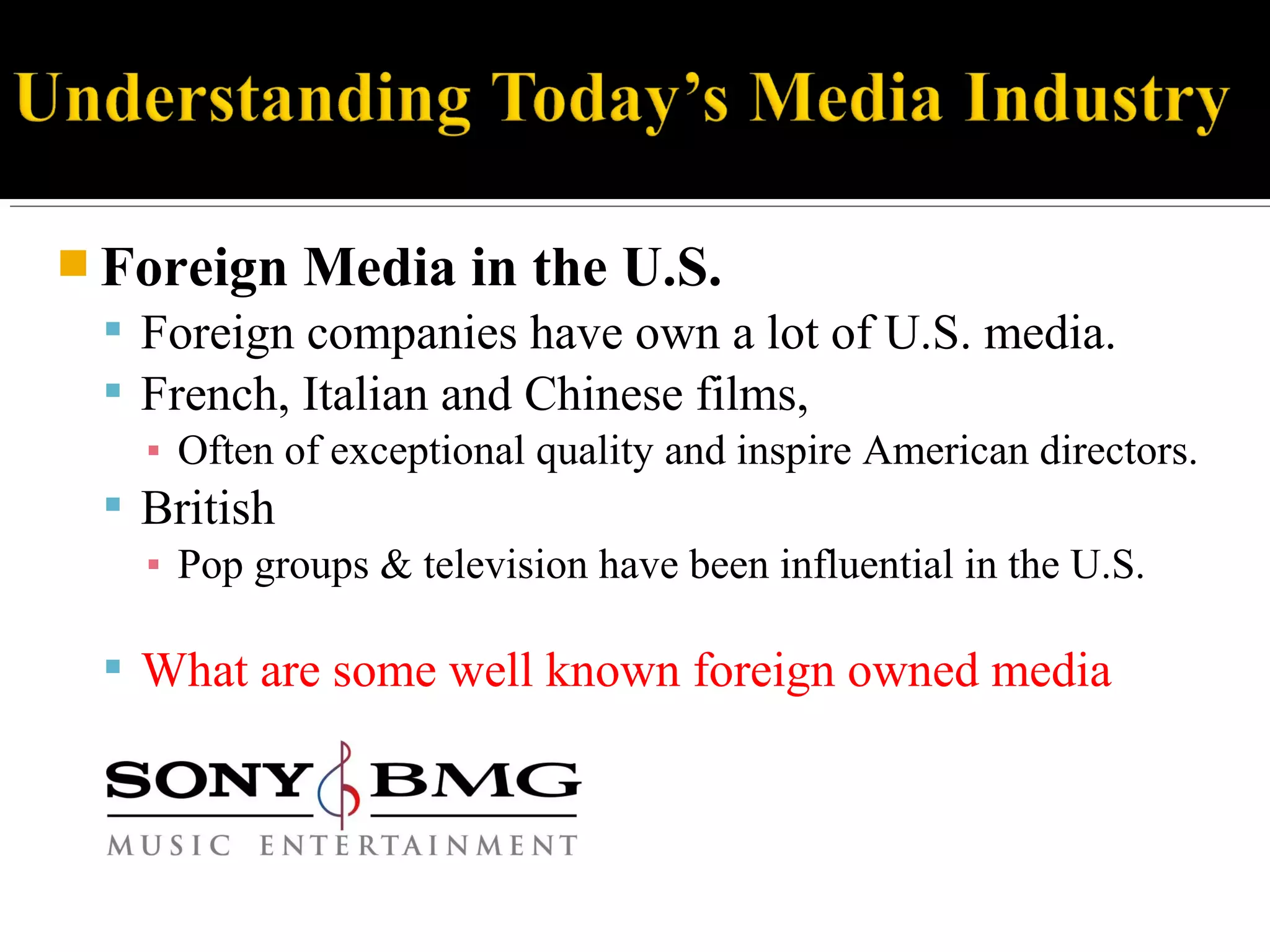  Foreign Media in the U.S.
 Foreign companies have own a lot of U.S. media.
 French, Italian and Chinese films,
▪ Often of exceptional quality and inspire American directors.
 British
▪ Pop groups & television have been influential in the U.S.
 What are some well known foreign owned media
 