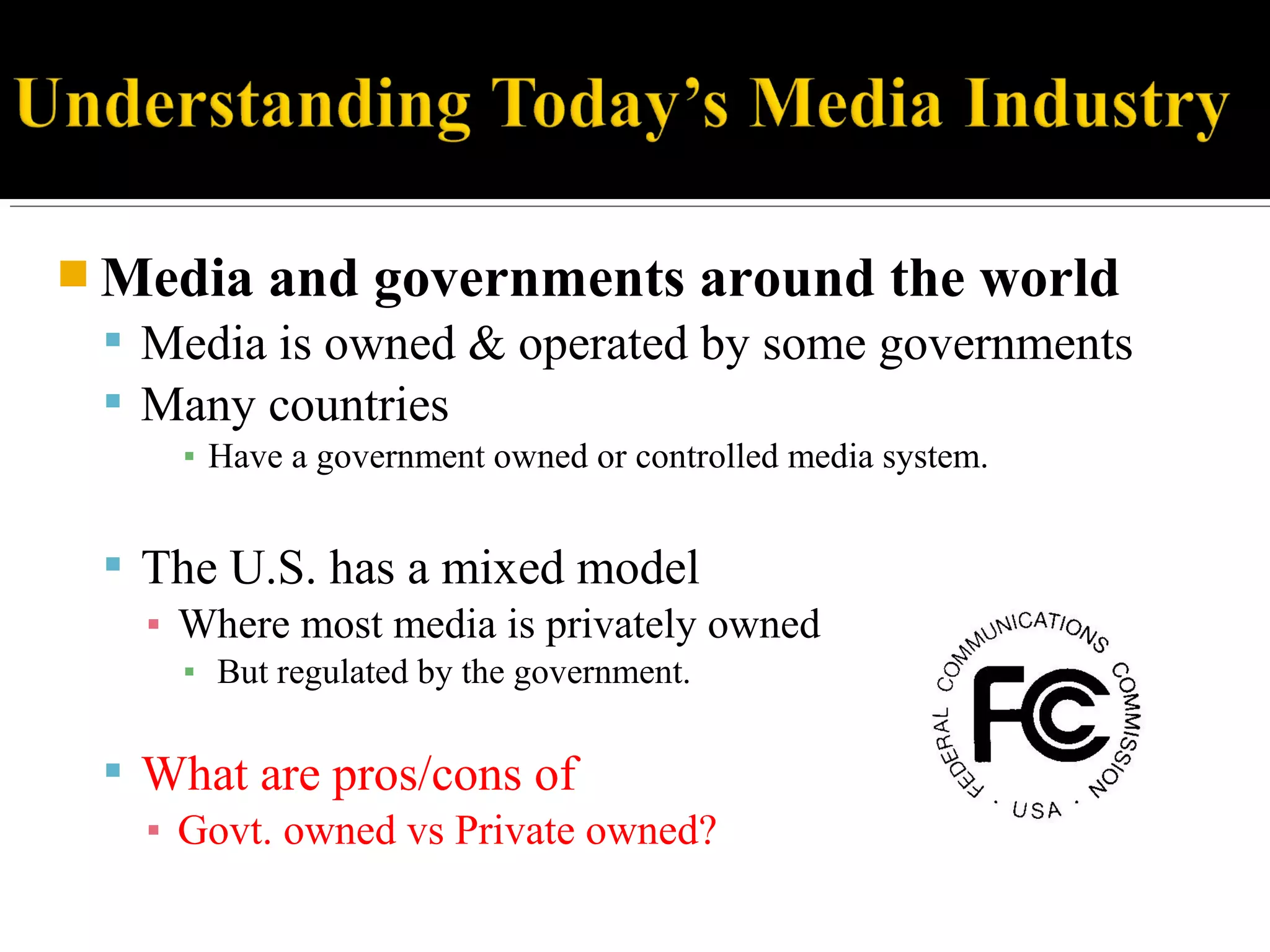  Media and governments around the world
 Media is owned & operated by some governments
 Many countries
▪ Have a government owned or controlled media system.
 The U.S. has a mixed model
▪ Where most media is privately owned
▪ But regulated by the government.
 What are pros/cons of
▪ Govt. owned vs Private owned?
 