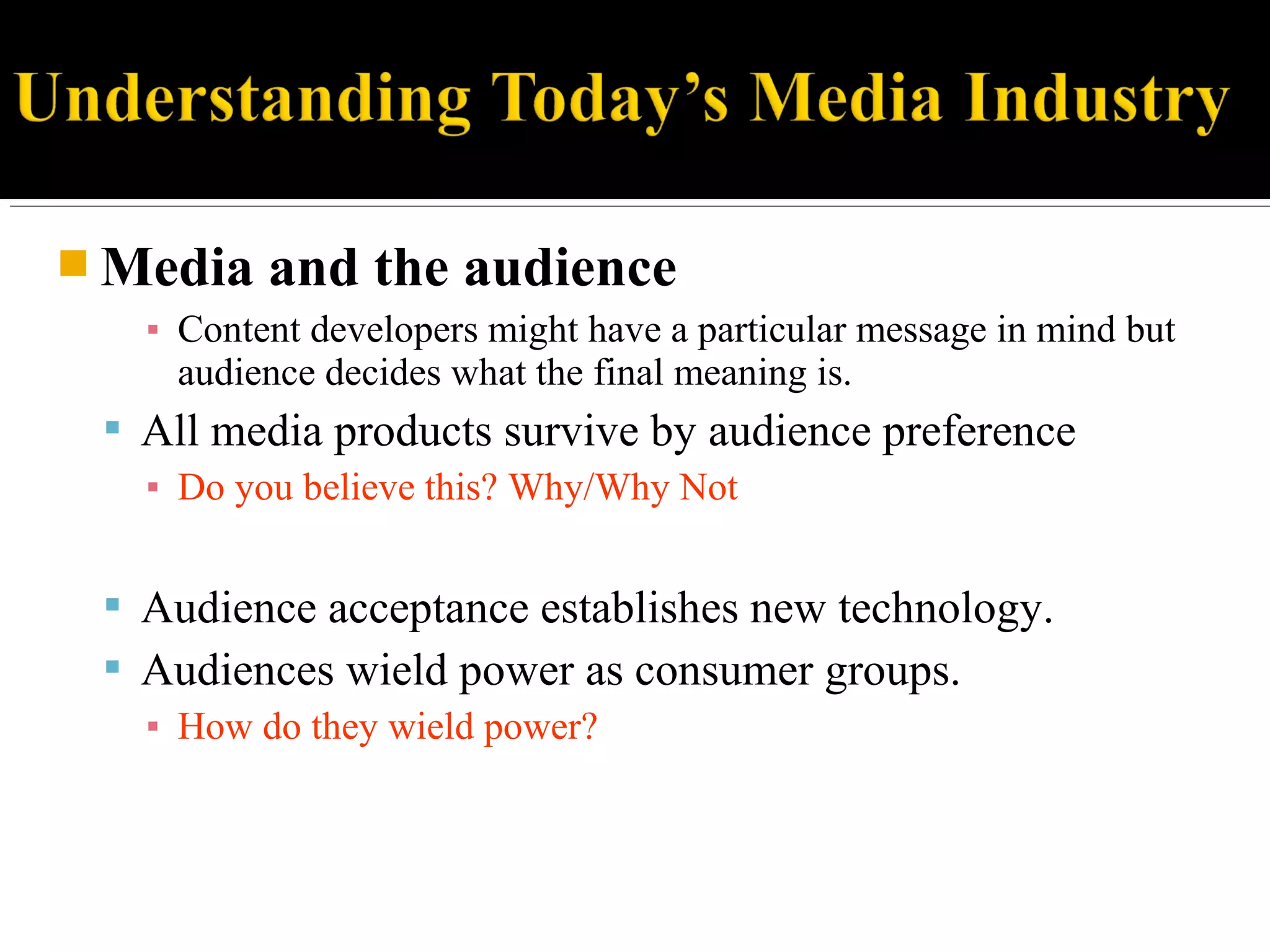  Media and the audience
▪ Content developers might have a particular message in mind but
audience decides what the final meaning is.
 All media products survive by audience preference
▪ Do you believe this? Why/Why Not
 Audience acceptance establishes new technology.
 Audiences wield power as consumer groups.
▪ How do they wield power?
 