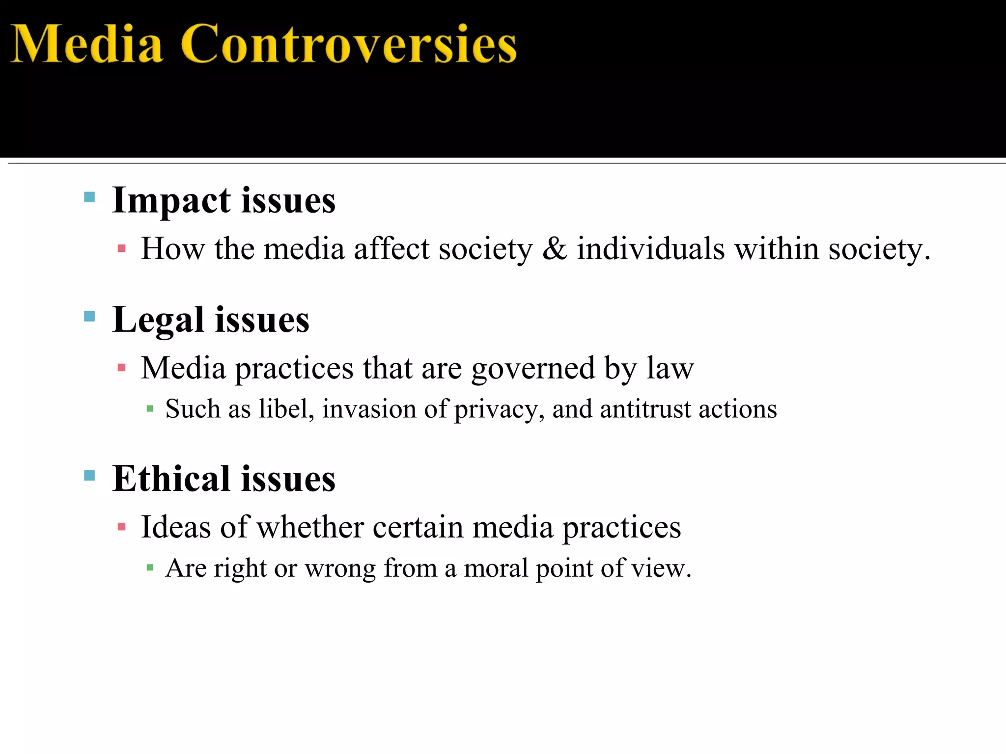  Impact issues
▪ How the media affect society & individuals within society.
 Legal issues
▪ Media practices that are governed by law
▪ Such as libel, invasion of privacy, and antitrust actions
 Ethical issues
▪ Ideas of whether certain media practices
▪ Are right or wrong from a moral point of view.
 
