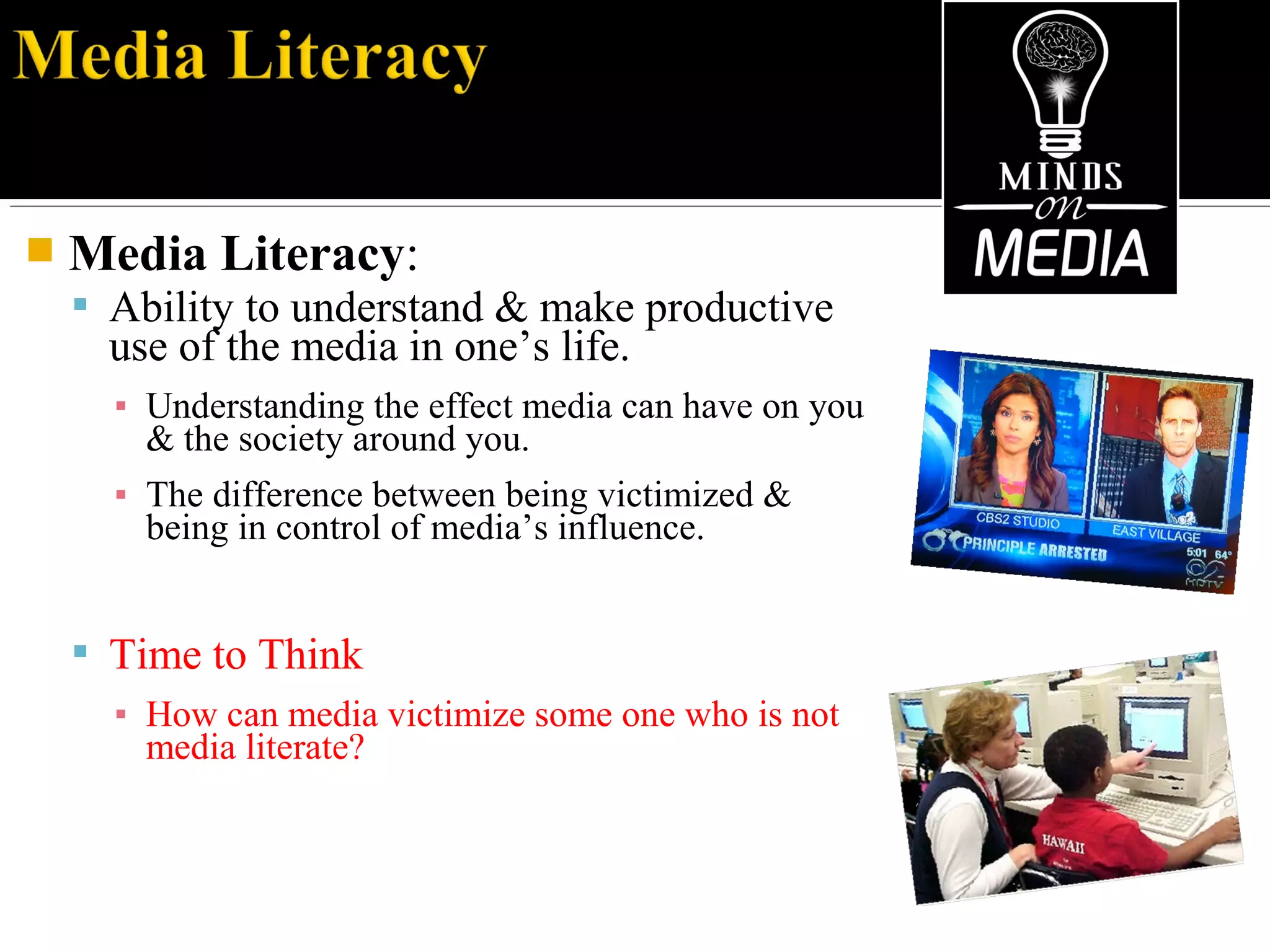  Media Literacy:
 Ability to understand & make productive
use of the media in one’s life.
▪ Understanding the effect media can have on you
& the society around you.
▪ The difference between being victimized &
being in control of media’s influence.
 Time to Think
▪ How can media victimize some one who is not
media literate?
 