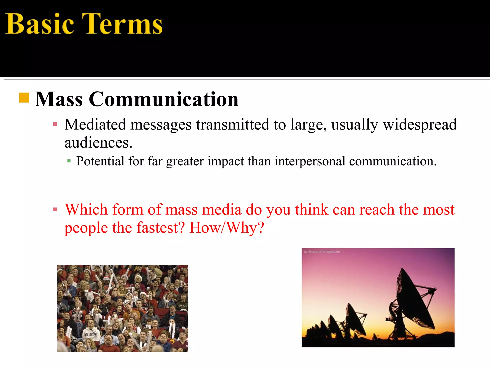  Mass Communication
▪ Mediated messages transmitted to large, usually widespread
audiences.
▪ Potential for far greater impact than interpersonal communication.
▪ Which form of mass media do you think can reach the most
people the fastest? How/Why?
 
