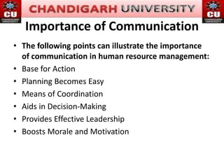Importance of Communication
• The following points can illustrate the importance
of communication in human resource management:
• Base for Action
• Planning Becomes Easy
• Means of Coordination
• Aids in Decision-Making
• Provides Effective Leadership
• Boosts Morale and Motivation
 