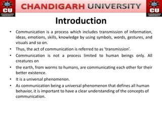 Introduction
• Communication is a process which includes transmission of information,
ideas, emotions, skills, knowledge by using symbols, words, gestures, and
visuals and so on.
• Thus, the act of communication is referred to as ‘transmission’.
• Communication is not a process limited to human beings only. All
creatures on
• the earth, from worms to humans, are communicating each other for their
better existence.
• It is a universal phenomenon.
• As communication being a universal phenomenon that defines all human
behavior, it is important to have a clear understanding of the concepts of
communication.
 