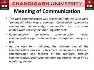 Meaning of Communication
• The word communication was originated from the Latin word
‘communis’ which means ‘common’. Communion, community,
communism, commonality, communalism etc. are some
related words having the same linguistic roots.
• Communication technology, communication media,
communication age, communication management are just a
few.
• As the very term indicates, the ultimate aim of the
communication process is to create commonness between
communicator and receiver of the message. Through
communication, both communicator and receiver enter into a
mental agreement.
 