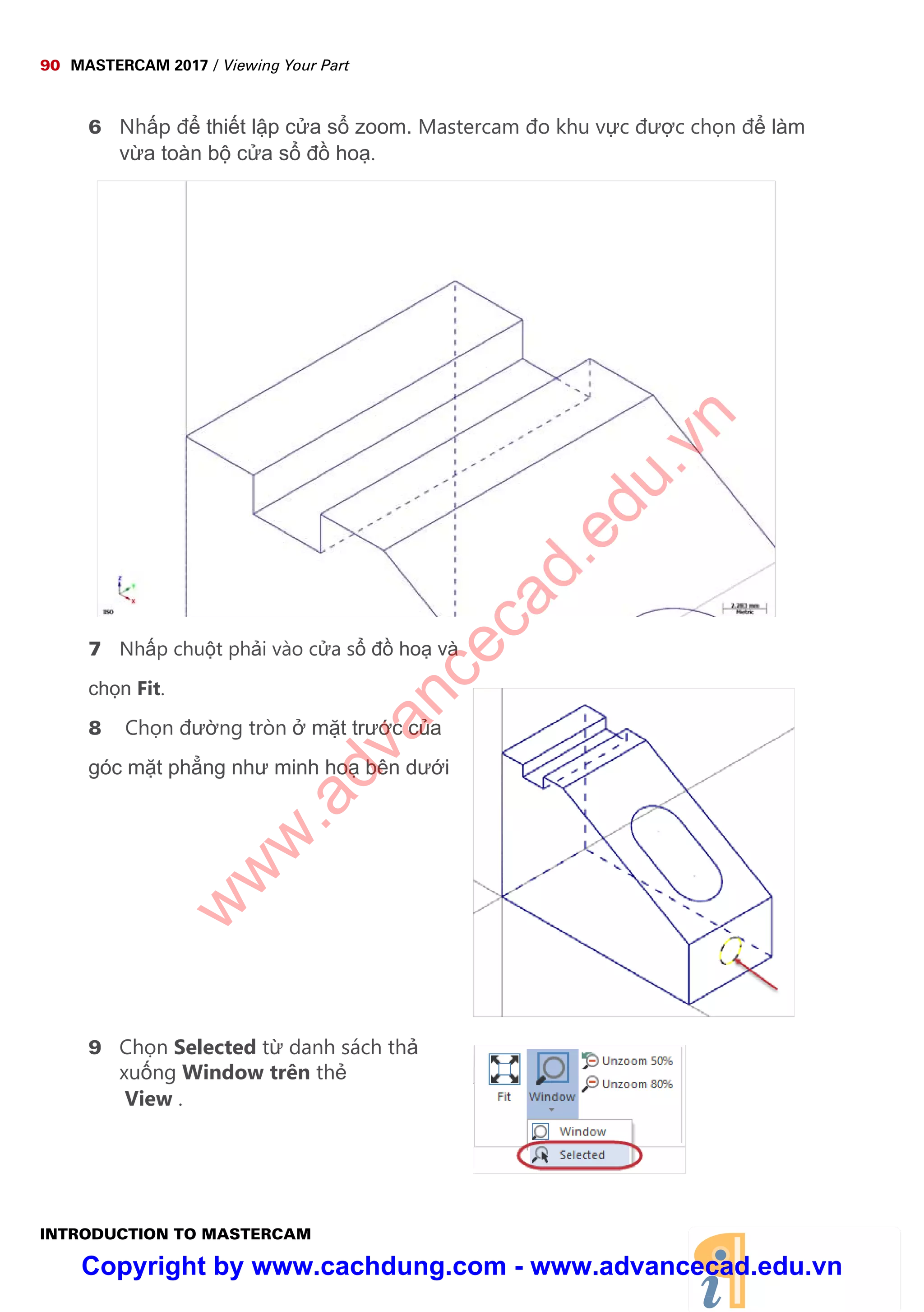 90 MASTERCAM 2017 / Viewing Your Part
INTRODUCTION TO MASTERCAM
6 Nh p đ thi t l p c a s zoom. Mastercam đo khu v c đư c ch n đ làm
v a toàn b c a s đ ho .
7 Nh p chu t ph i vào c a s đ ho và
ch n Fit.
8 Ch n đư ng tròn m t trư c c a
góc m t ph ng như minh ho bên dư i
9 Ch n Selected t danh sách th
xu ng Window trên th
View .
w
w
w
.advancecad.edu.vn
Copyright by www.cachdung.com - www.advancecad.edu.vn
 