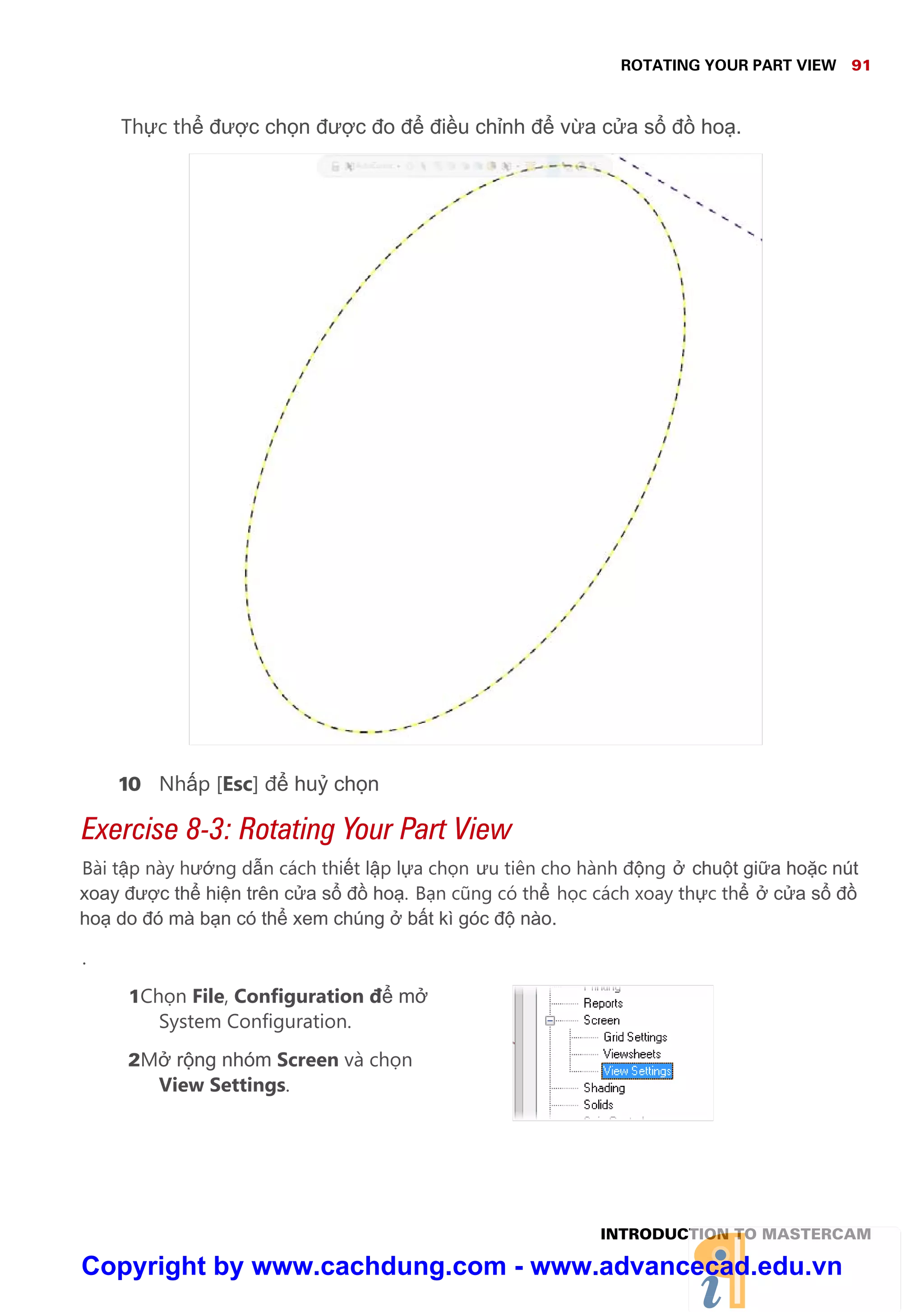 ROTATING YOUR PART VIEW 91
INTRODUCTION TO MASTERCAM
Th c th đư c ch n đư c đo đ đi u ch nh đ v a c a s đ ho .
10 Nh p [Esc] đ hu ch n
Exercise 8-3: Rotating Your Part View
Bài t p này hư ng d n cách thi t l p l a ch n ưu tiên cho hành đ ng chu t gi a ho c nút
xoay đư c th hi n trên c a s đ ho . B n cũng có th h c cách xoay th c th c a s đ
ho do đó mà b n có th xem chúng b t kì góc đ nào.
.
1Ch n File, Configuration đ m
System Configuration.
2M r ng nhóm Screen và ch n
View Settings.
Copyright by www.cachdung.com - www.advancecad.edu.vn
 