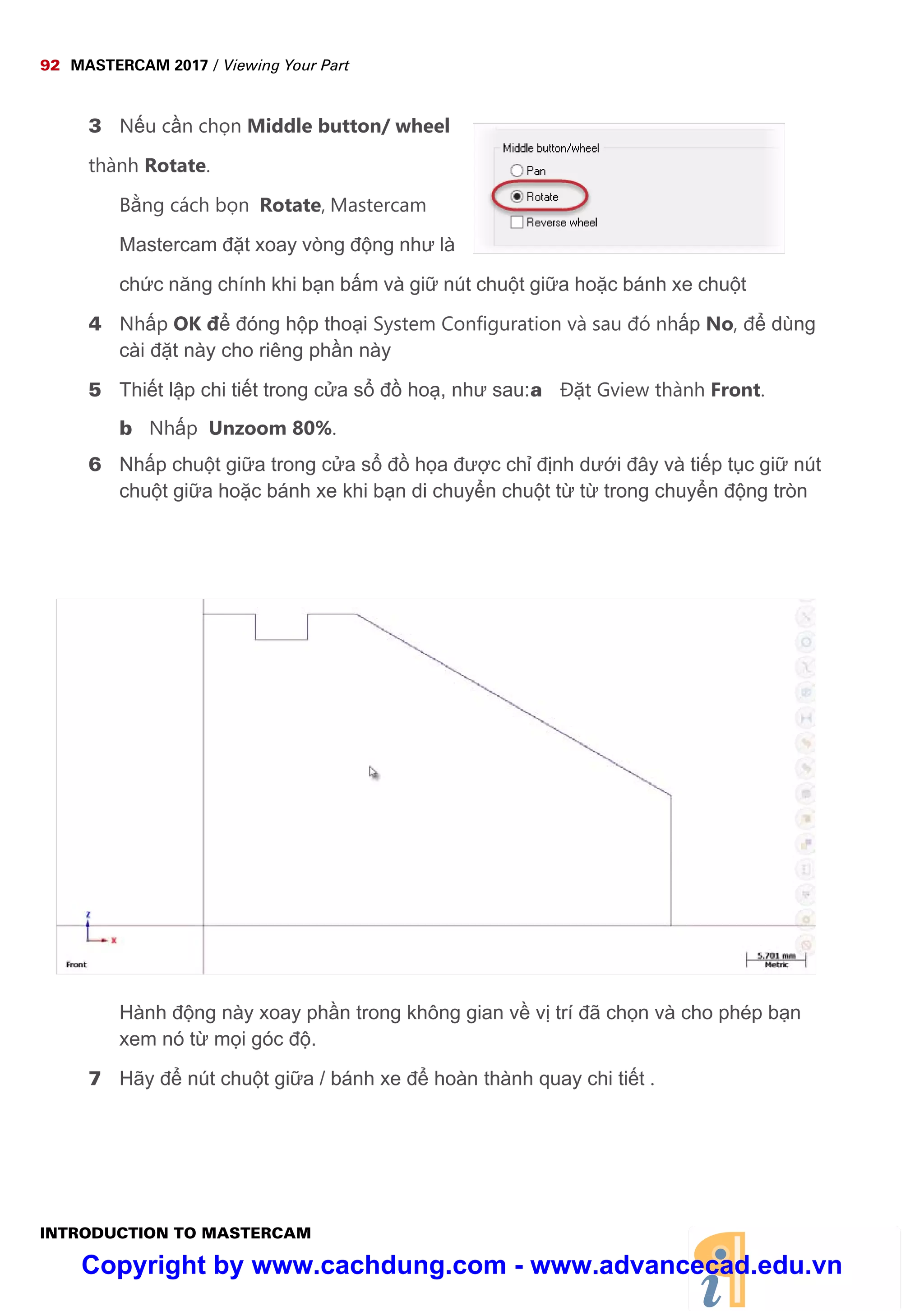 92 MASTERCAM 2017 / Viewing Your Part
INTRODUCTION TO MASTERCAM
3 N u c n ch n Middle button/ wheel
thành Rotate.
B ng cách b n Rotate, Mastercam
Mastercam đ t xoay vòng đ ng như là
ch c năng chính khi b n b m và gi nút chu t gi a ho c bánh xe chu t
4 Nh p OK đ đóng h p tho i System Configuration và sau đó nh p No, đ dùng
cài đ t này cho riêng ph n này
5 Thi t l p chi ti t trong c a s đ ho , như sau:a Đ t Gview thành Front.
b Nh p Unzoom 80%.
6 Nh p chu t gi a trong c a s đ h a đư c ch đ nh dư i đây và ti p t c gi nút
chu t gi a ho c bánh xe khi b n di chuy n chu t t t trong chuy n đ ng tròn
Hành đ ng này xoay ph n trong không gian v v trí đã ch n và cho phép b n
xem nó t m i góc đ .
7 Hãy đ nút chu t gi a / bánh xe đ hoàn thành quay chi ti t .
Copyright by www.cachdung.com - www.advancecad.edu.vn
 