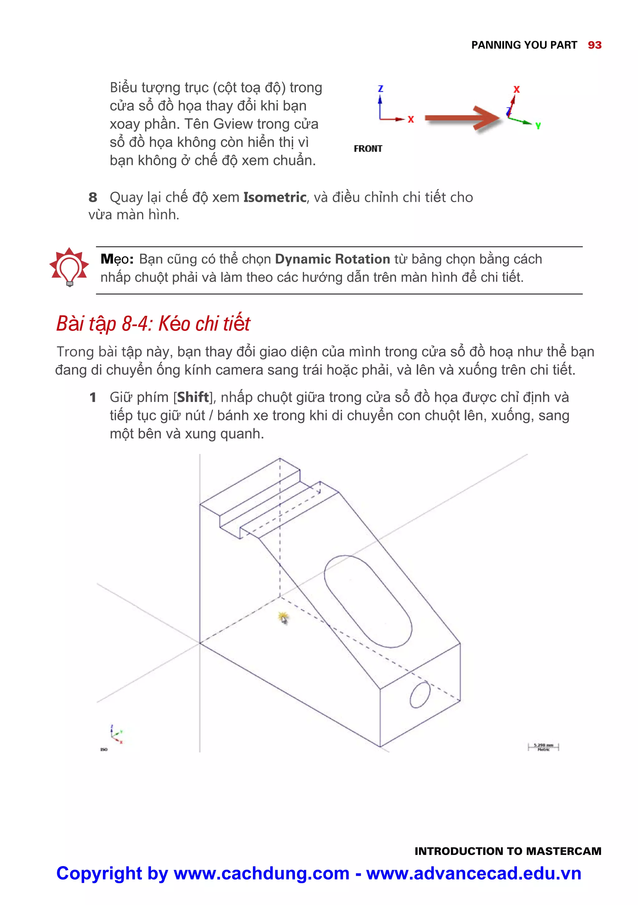 PANNING YOU PART 93
INTRODUCTION TO MASTERCAM
Bi u tư ng tr c (c t to đ ) trong
c a s đ h a thay đ i khi b n
xoay ph n. Tên Gview trong c a
s đ h a không còn hi n th vì
b n không ch đ xem chu n.
8 Quay l i ch đ xem Isometric, và đi u ch nh chi ti t cho
v a màn hình.
M o: B n cũng có th ch n Dynamic Rotation t b ng ch n b ng cách
nh p chu t ph i và làm theo các hư ng d n trên màn hình đ chi ti t.
Bài t p 8-4: Kéo chi ti t
Trong bài t p này, b n thay đ i giao di n c a mình trong c a s đ ho như th b n
đang di chuy n ng kính camera sang trái ho c ph i, và lên và xu ng trên chi ti t.
1 Gi phím [Shift], nh p chu t gi a trong c a s đ h a đư c ch đ nh và
ti p t c gi nút / bánh xe trong khi di chuy n con chu t lên, xu ng, sang
m t bên và xung quanh.
Copyright by www.cachdung.com - www.advancecad.edu.vn
 