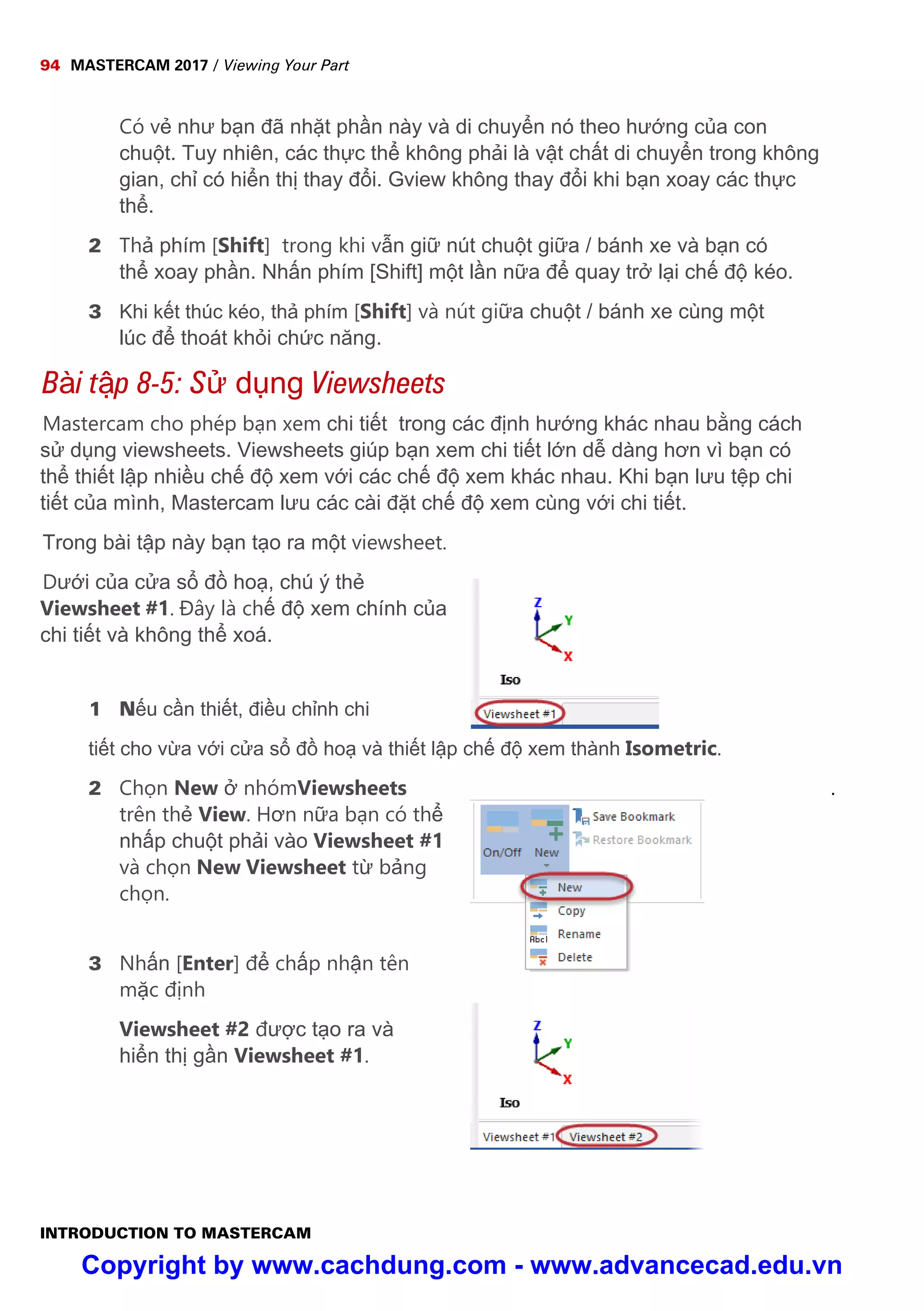 94 MASTERCAM 2017 / Viewing Your Part
INTRODUCTION TO MASTERCAM
Có v như b n đã nh t ph n này và di chuy n nó theo hư ng c a con
chu t. Tuy nhiên, các th c th không ph i là v t ch t di chuy n trong không
gian, ch có hi n th thay đ i. Gview không thay đ i khi b n xoay các th c
th .
2 Th phím [Shift] trong khi v n gi nút chu t gi a / bánh xe và b n có
th xoay ph n. Nh n phím [Shift] m t l n n a đ quay tr l i ch đ kéo.
3 Khi k t thúc kéo, th phím [Shift] và nút gi a chu t / bánh xe cùng m t
lúc đ thoát kh i ch c năng.
Bài t p 8-5: S d ng Viewsheets
Mastercam cho phép b n xem chi ti t trong các đ nh hư ng khác nhau b ng cách
s d ng viewsheets. Viewsheets giúp b n xem chi ti t l n d dàng hơn vì b n có
th thi t l p nhi u ch đ xem v i các ch đ xem khác nhau. Khi b n lưu t p chi
ti t c a mình, Mastercam lưu các cài đ t ch đ xem cùng v i chi ti t.
Trong bài t p này b n t o ra m t viewsheet.
Dư i c a c a s đ ho , chú ý th
Viewsheet #1. Đây là ch đ xem chính c a
chi ti t và không th xoá.
1 N u c n thi t, đi u ch nh chi
ti t cho v a v i c a s đ ho và thi t l p ch đ xem thành Isometric.
.2 Ch n New nhómViewsheets
trên th View. Hơn n a b n có th
nh p chu t ph i vào Viewsheet #1
và ch n New Viewsheet t b ng
ch n.
3 Nh n [Enter] đ ch p nh n tên
m c đ nh
Viewsheet #2 đư c t o ra và
hi n th g n Viewsheet #1.
Copyright by www.cachdung.com - www.advancecad.edu.vn
 
