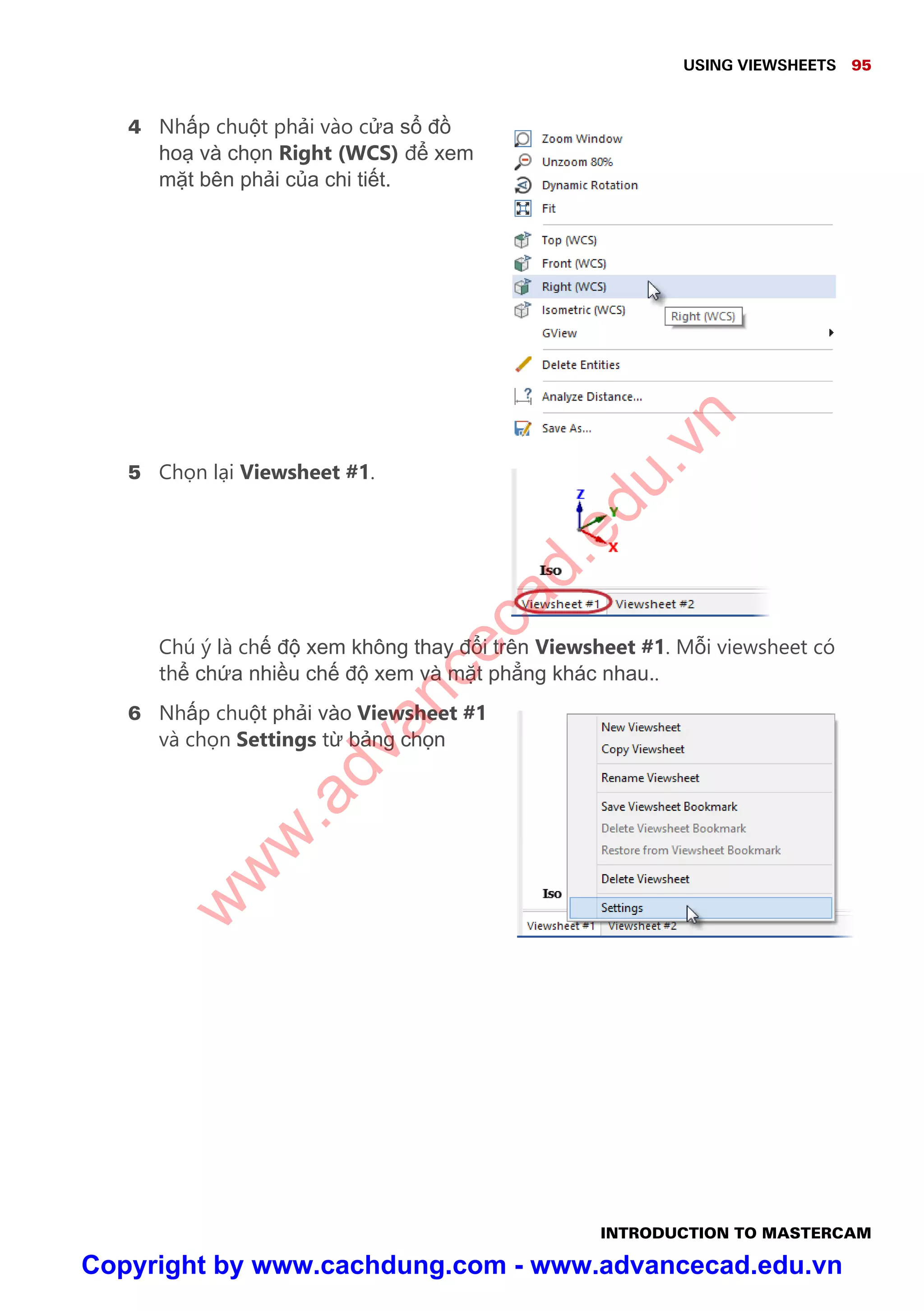 USING VIEWSHEETS 95
INTRODUCTION TO MASTERCAM
4 Nh p chu t ph i vào c a s đ
ho và ch n Right (WCS) đ xem
m t bên ph i c a chi ti t.
5 Ch n l i Viewsheet #1.
Chú ý là ch đ xem không thay đ i trên Viewsheet #1. M i viewsheet có
th ch a nhi u ch đ xem và m t ph ng khác nhau..
6 Nh p chu t ph i vào Viewsheet #1
và ch n Settings t b ng ch n
w
w
w
.advancecad.edu.vn
Copyright by www.cachdung.com - www.advancecad.edu.vn
 