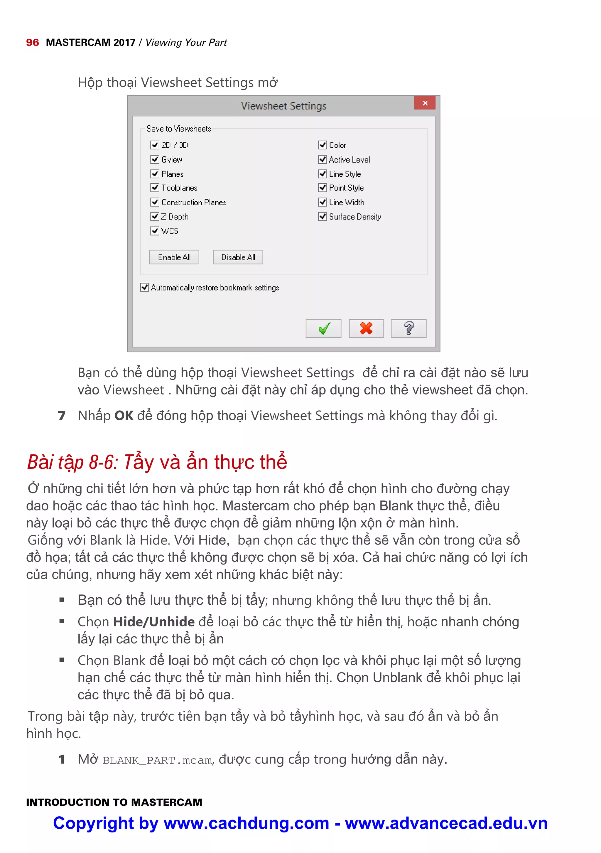 96 MASTERCAM 2017 / Viewing Your Part
INTRODUCTION TO MASTERCAM
H p tho i Viewsheet Settings m
B n có th dùng h p tho i Viewsheet Settings đ ch ra cài đ t nào s lưu
vào Viewsheet . Nh ng cài đ t này ch áp d ng cho th viewsheet đã ch n.
7 Nh p OK đ đóng h p tho i Viewsheet Settings mà không thay đ i gì.
Bài t p 8-6: T y và n th c th
nh ng chi ti t l n hơn và ph c t p hơn r t khó đ ch n hình cho đư ng ch y
dao ho c các thao tác hình h c. Mastercam cho phép b n Blank th c th , đi u
này lo i b các th c th đư c ch n đ gi m nh ng l n x n màn hình.
Gi ng v i Blank là Hide. V i Hide, b n ch n các th c th s v n còn trong c a s
đ h a; t t c các th c th không đư c ch n s b xóa. C hai ch c năng có l i ích
c a chúng, nhưng hãy xem xét nh ng khác bi t này:
 B n có th lưu th c th b t y; nhưng không th lưu th c th b n.
 Ch n Hide/Unhide đ lo i b các th c th t hi n th , ho c nhanh chóng
l y l i các th c th b n
 Ch n Blank đ lo i b m t cách có ch n l c và khôi ph c l i m t s lư ng
h n ch các th c th t màn hình hi n th . Ch n Unblank đ khôi ph c l i
các th c th đã b b qua.
Trong bài t p này, trư c tiên b n t y và b t yhình h c, và sau đó n và b n
hình h c.
1 M BLANK_PART.mcam, đư c cung c p trong hư ng d n này.
Copyright by www.cachdung.com - www.advancecad.edu.vn
 
