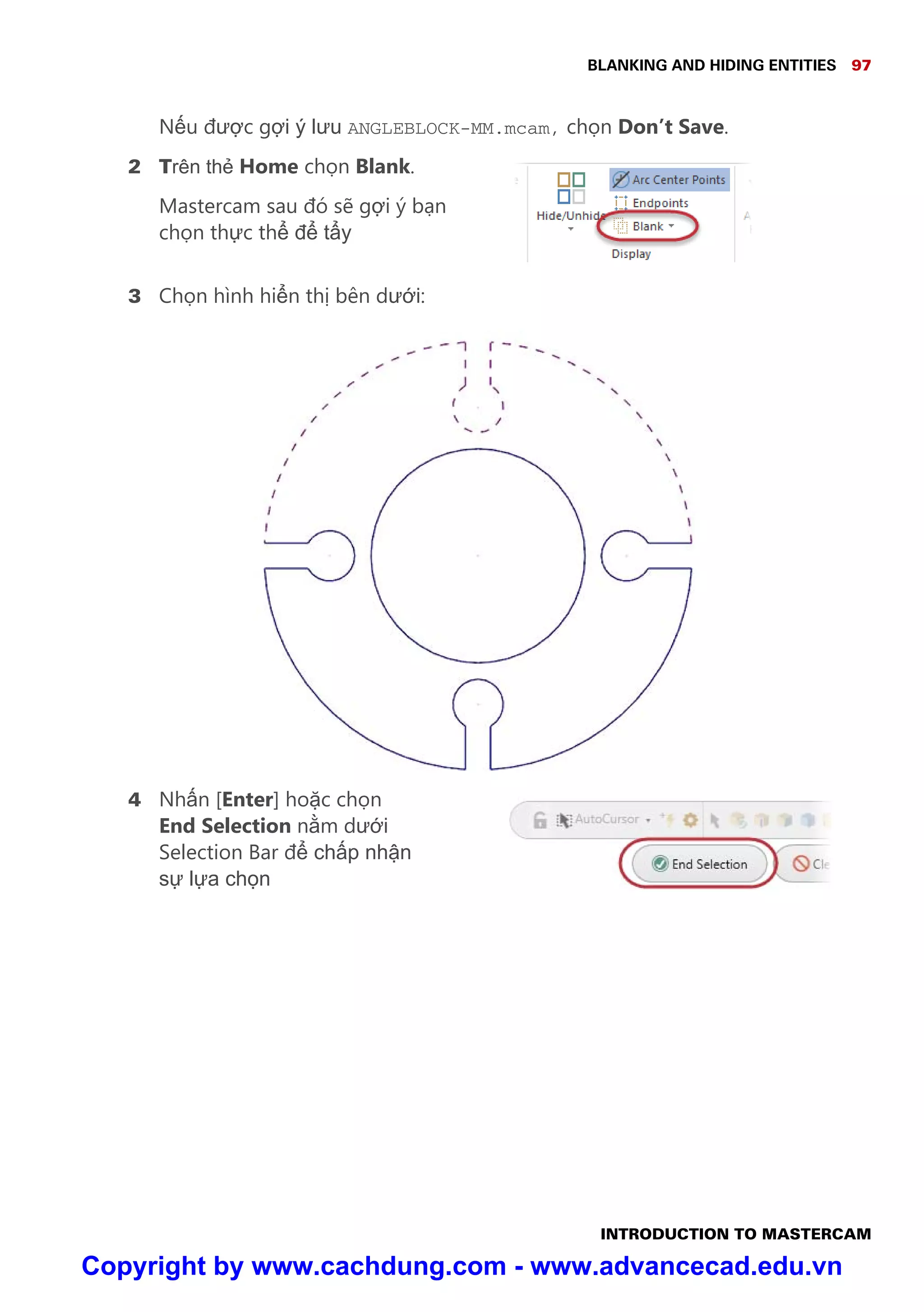 BLANKING AND HIDING ENTITIES 97
INTRODUCTION TO MASTERCAM
N u đư c g i ý lưu ANGLEBLOCK-MM.mcam, ch n Don’t Save.
2 Trên th Home ch n Blank.
Mastercam sau đó s g i ý b n
ch n th c th đ t y
3 Ch n hình hi n th bên dư i:
4 Nh n [Enter] ho c ch n
End Selection n m dư i
Selection Bar đ ch p nh n
s l a ch n
Copyright by www.cachdung.com - www.advancecad.edu.vn
 