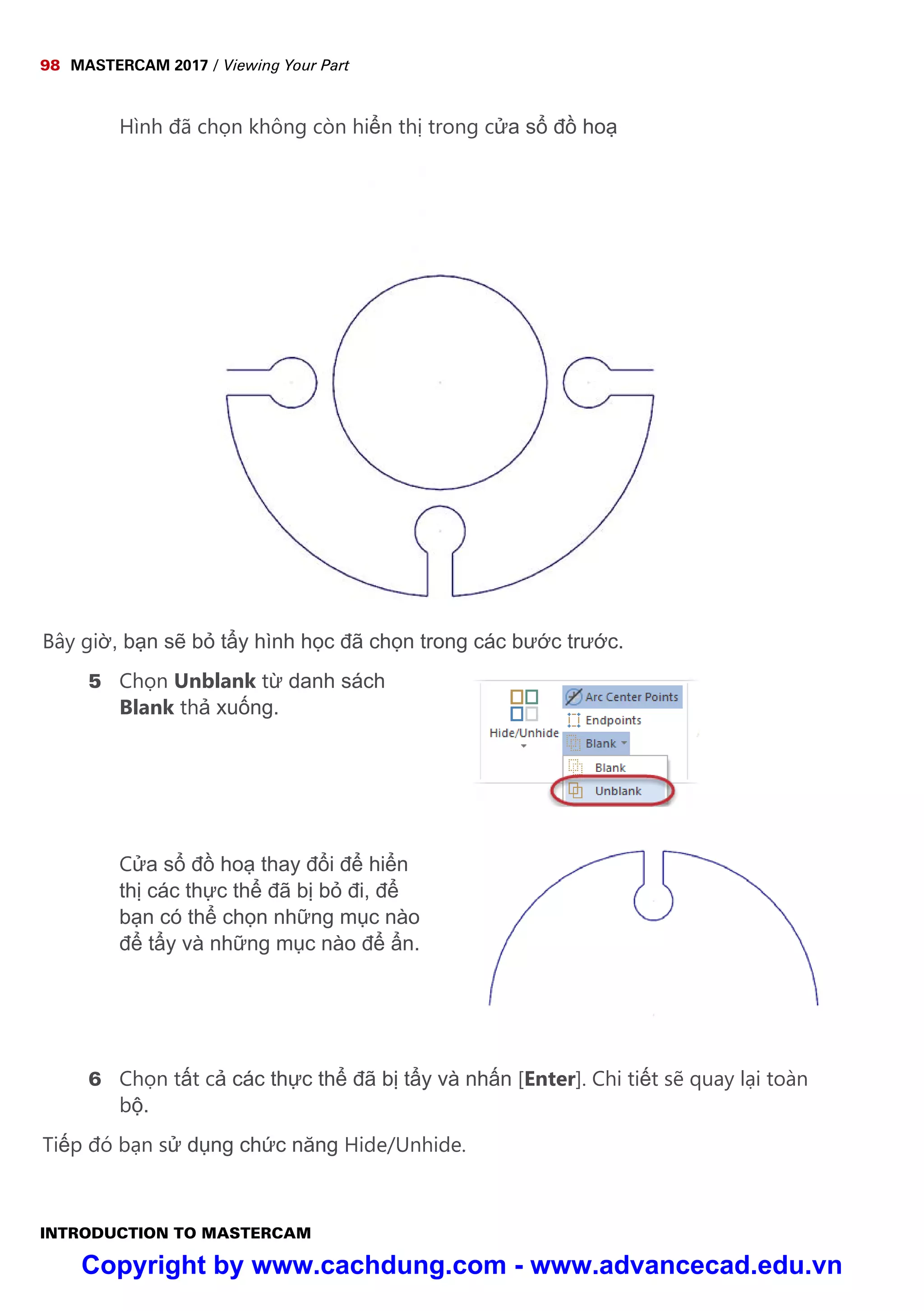98 MASTERCAM 2017 / Viewing Your Part
INTRODUCTION TO MASTERCAM
Hình đã ch n không còn hi n th trong c a s đ ho
Bây gi , b n s b t y hình h c đã ch n trong các bư c trư c.
5 Ch n Unblank t danh sách
Blank th xu ng.
C a s đ ho thay đ i đ hi n
th các th c th đã b b đi, đ
b n có th ch n nh ng m c nào
đ t y và nh ng m c nào đ n.
6 Ch n t t c các th c th đã b t y và nh n [Enter]. Chi ti t s quay l i toàn
b .
Ti p đó b n s d ng ch c năng Hide/Unhide.
Copyright by www.cachdung.com - www.advancecad.edu.vn
 