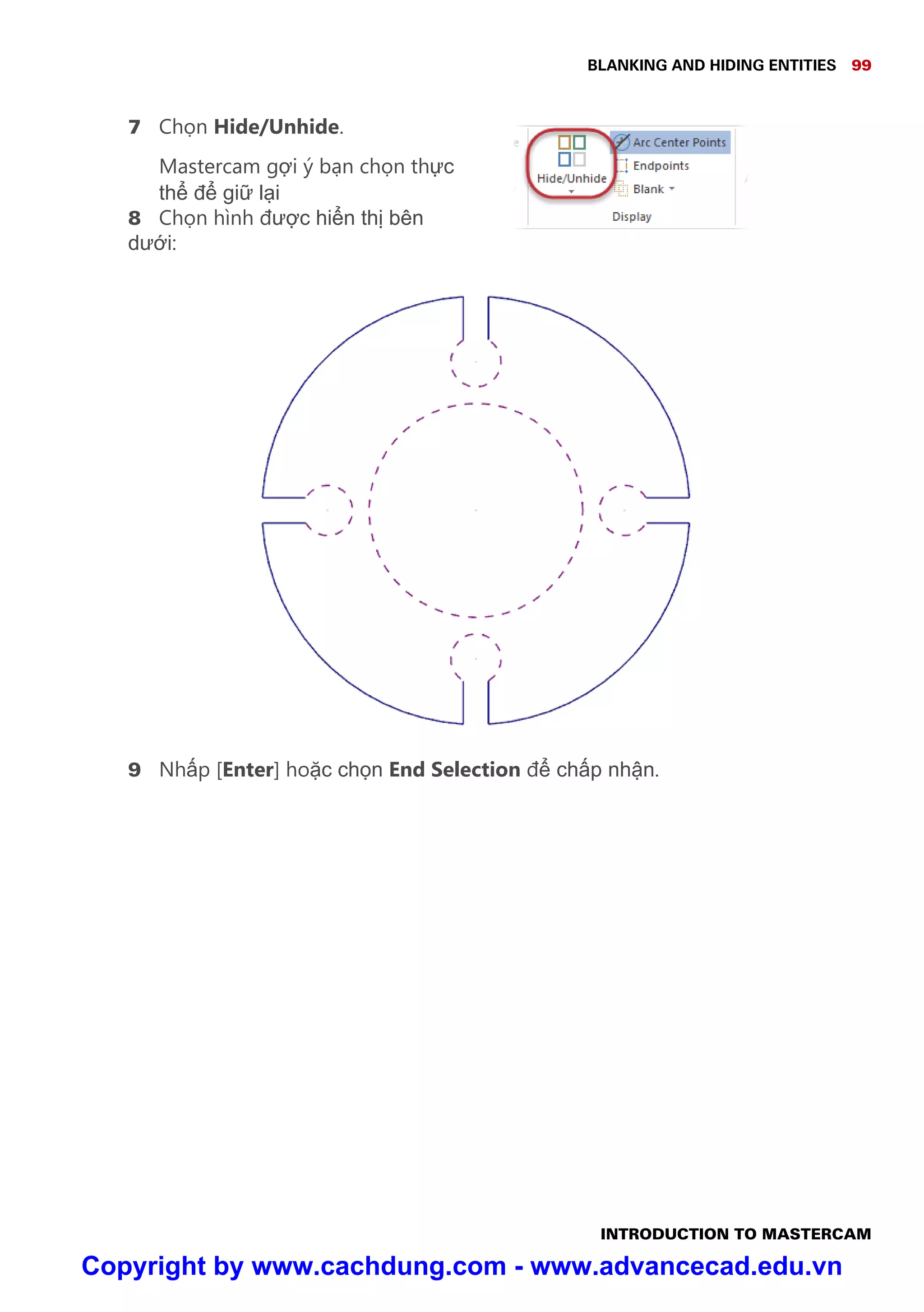 BLANKING AND HIDING ENTITIES 99
INTRODUCTION TO MASTERCAM
7 Ch n Hide/Unhide.
Mastercam g i ý b n ch n th c
th đ gi l i
8 Ch n hình đư c hi n th bên
dư i:
9 Nh p [Enter] ho c ch n End Selection đ ch p nh n.
Copyright by www.cachdung.com - www.advancecad.edu.vn
 