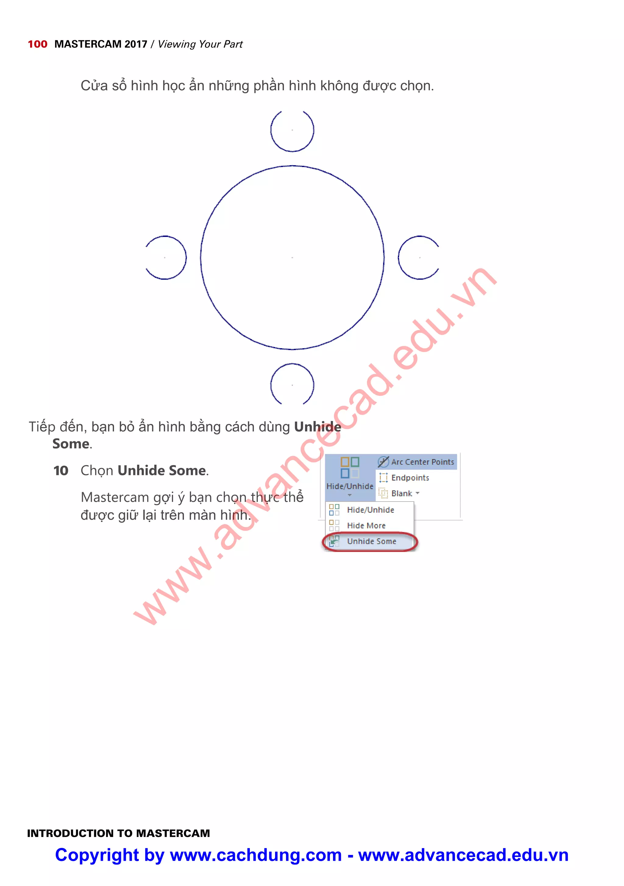 100 MASTERCAM 2017 / Viewing Your Part
INTRODUCTION TO MASTERCAM
C a s hình h c n nh ng ph n hình không đư c ch n.
Ti p đ n, b n b n hình b ng cách dùng Unhide
Some.
10 Ch n Unhide Some.
Mastercam g i ý b n ch n th c th
đư c gi l i trên màn hình.
w
w
w
.advancecad.edu.vn
Copyright by www.cachdung.com - www.advancecad.edu.vn
 