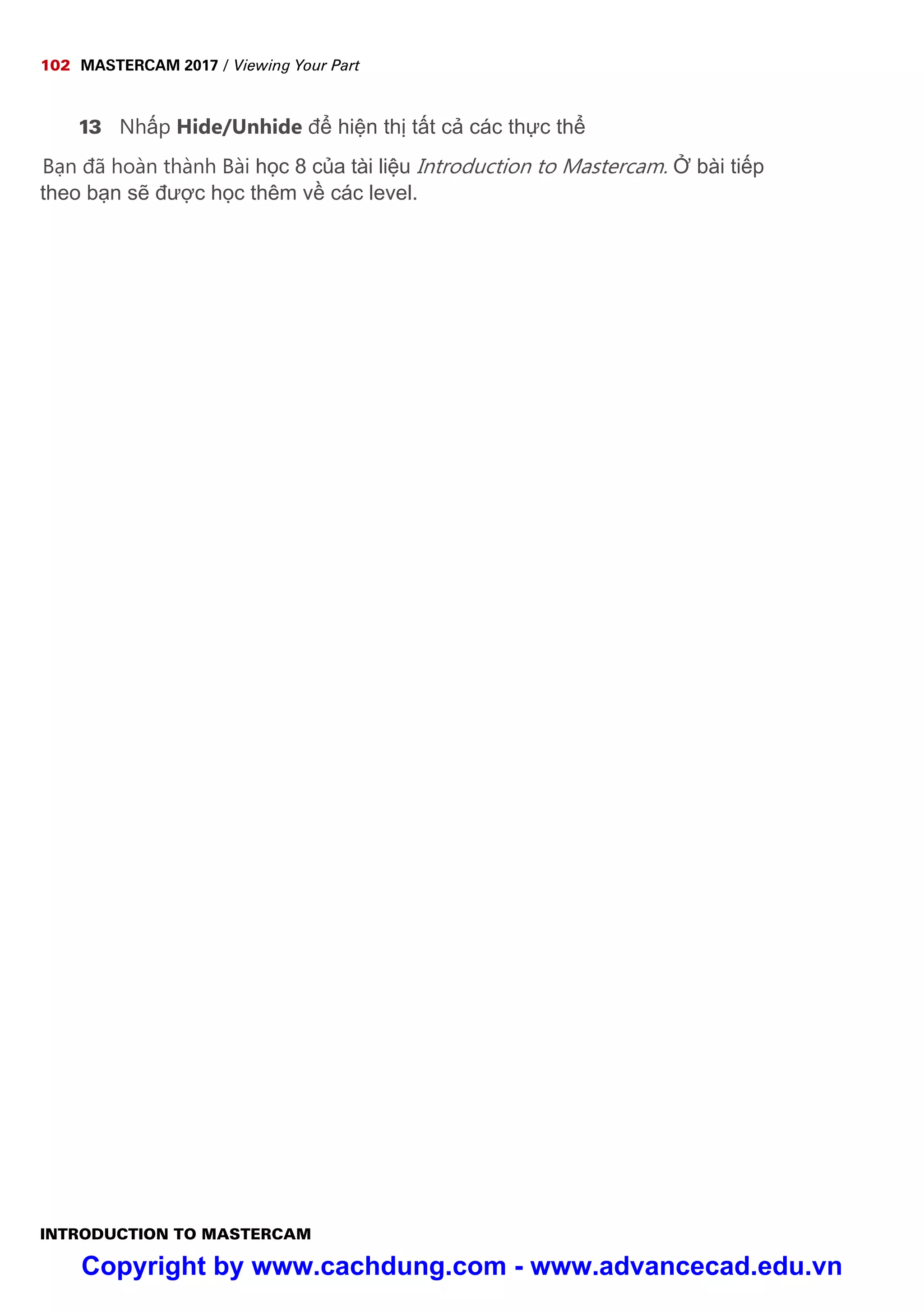 102 MASTERCAM 2017 / Viewing Your Part
INTRODUCTION TO MASTERCAM
13 Nh p Hide/Unhide đ hi n th t t c các th c th
B n đã hoàn thành Bài h c 8 c a tài li u Introduction to Mastercam. bài ti p
theo b n s đư c h c thêm v các level.
Copyright by www.cachdung.com - www.advancecad.edu.vn
 