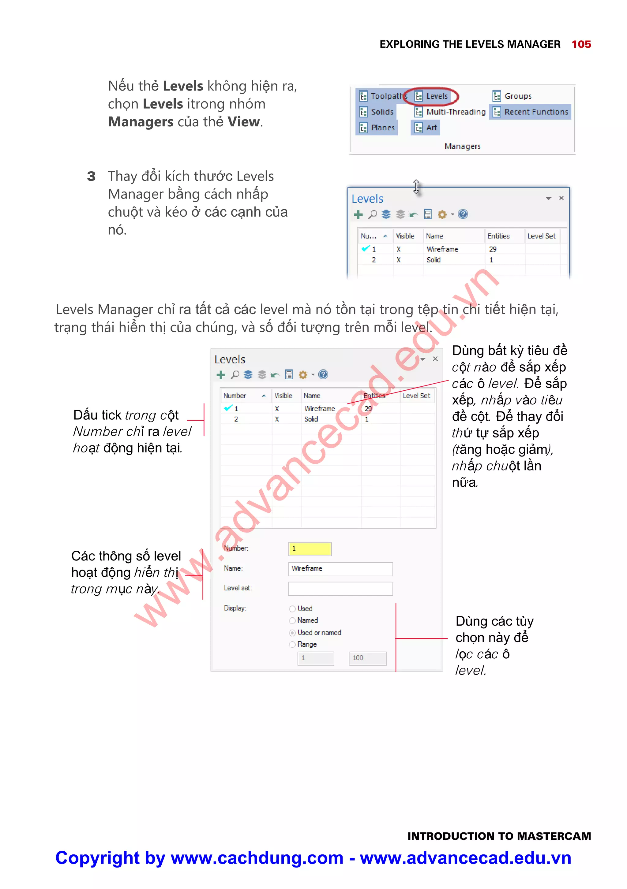 EXPLORING THE LEVELS MANAGER 105
INTRODUCTION TO MASTERCAM
N u th Levels không hi n ra,
ch n Levels itrong nhóm
Managers c a th View.
3 Thay đ i kích thư c Levels
Manager b ng cách nh p
chu t và kéo các c nh c a
nó.
Levels Manager ch ra t t c các level mà nó t n t i trong t p tin chi ti t hi n t i,
tr ng thái hi n th c a chúng, và s đ i tư ng trên m i level.
Các thông s level
ho t đ ng hi n th
trong m c này.
Dùng b t k tiêu đ
c t nào đ s p x p
các ô level. Đ s p
x p, nh p vào tiêu
đ c t. Đ thay đ i
th t s p x p
(tăng ho c gi m),
nh p chu t l n
n a.
Dùng các tùy
ch n này đ
l c các ô
level.
D u tick trong c t
Number ch ra level
ho t đ ng hi n t i.
w
w
w
.advancecad.edu.vn
Copyright by www.cachdung.com - www.advancecad.edu.vn
 