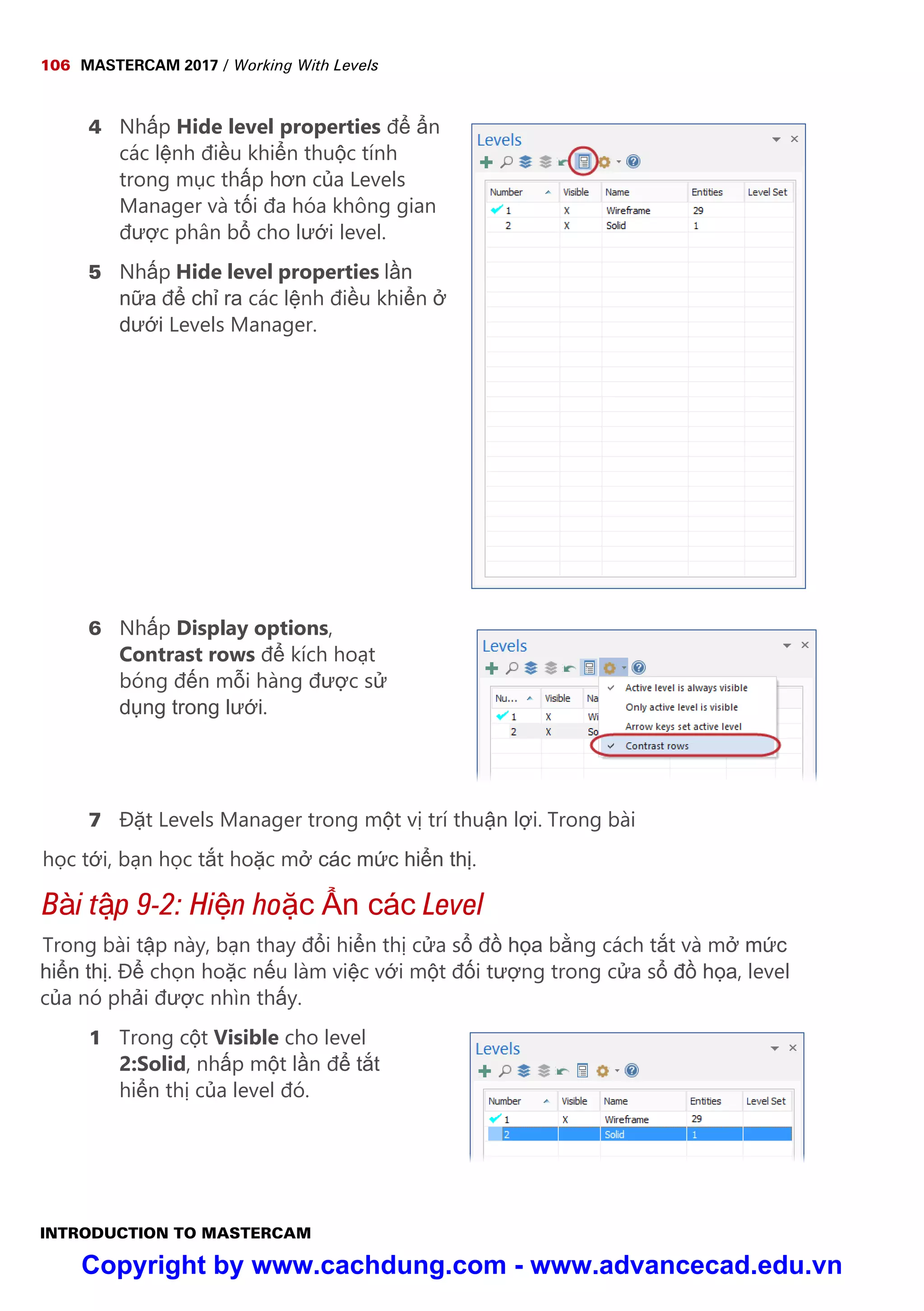 106 MASTERCAM 2017 / Working With Levels
INTRODUCTION TO MASTERCAM
4 Nh p Hide level properties đ n
các l nh đi u khi n thu c tính
trong m c th p hơn c a Levels
Manager và t i đa hóa không gian
đư c phân b cho lư i level.
5 Nh p Hide level properties l n
n a đ ch ra các l nh đi u khi n
dư i Levels Manager.
6 Nh p Display options,
Contrast rows đ kích ho t
bóng đ n m i hàng đư c s
d ng trong lư i.
7 Đ t Levels Manager trong m t v trí thu n l i. Trong bài
h c t i, b n h c t t ho c m các m c hi n th .
Bài t p 9-2: Hi n ho c n các Level
Trong bài t p này, b n thay đ i hi n th c a s đ h a b ng cách t t và m m c
hi n th . Đ ch n ho c n u làm vi c v i m t đ i tư ng trong c a s đ h a, level
c a nó ph i đư c nhìn th y.
1 Trong c t Visible cho level
2:Solid, nh p m t l n đ t t
hi n th c a level đó.
Copyright by www.cachdung.com - www.advancecad.edu.vn
 