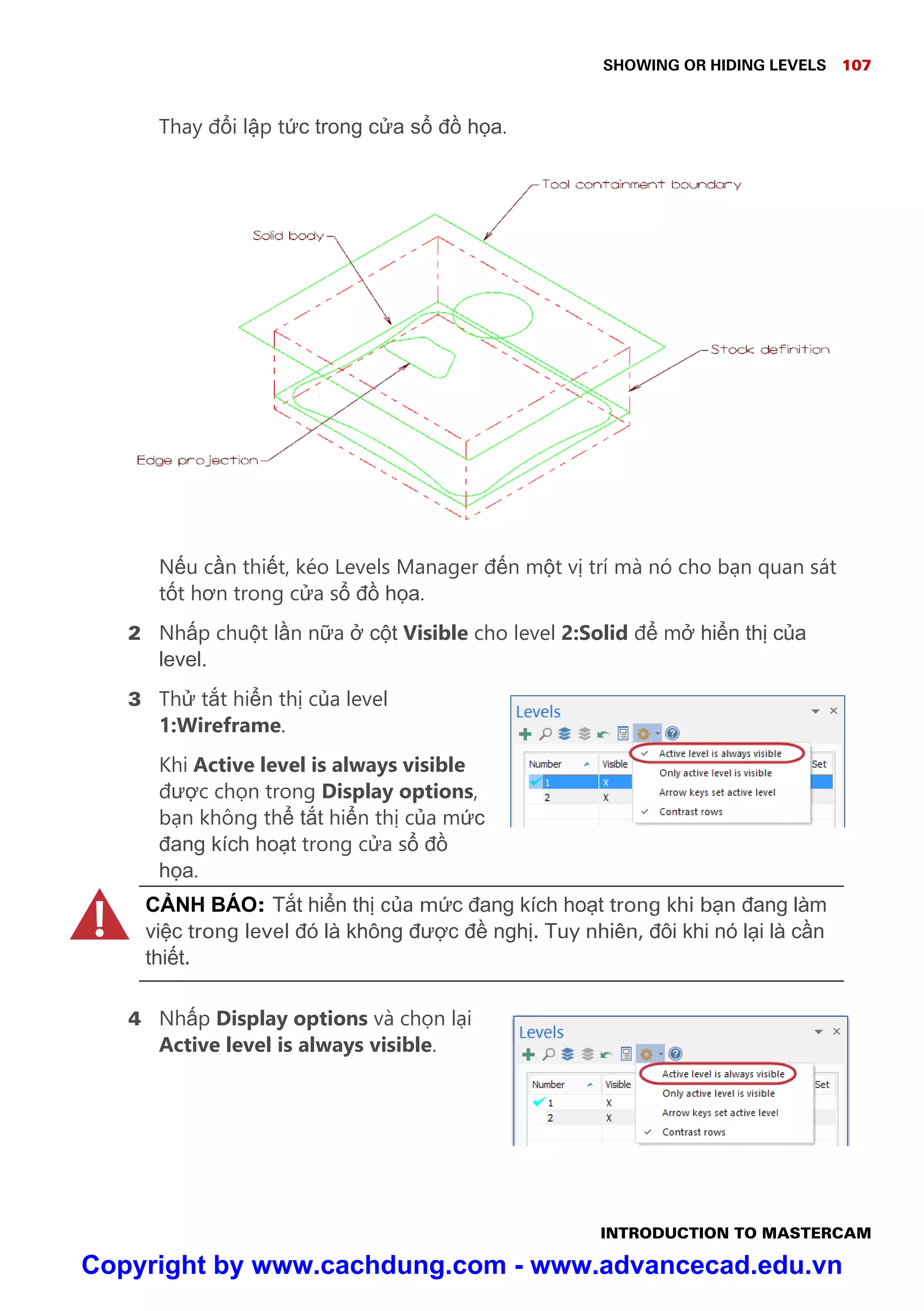 SHOWING OR HIDING LEVELS 107
INTRODUCTION TO MASTERCAM
Thay đ i l p t c trong c a s đ h a.
N u c n thi t, kéo Levels Manager đ n m t v trí mà nó cho b n quan sát
t t hơn trong c a s đ h a.
2 Nh p chu t l n n a c t Visible cho level 2:Solid đ m hi n th c a
level.
3 Th t t hi n th c a level
1:Wireframe.
Khi Active level is always visible
đư c ch n trong Display options,
b n không th t t hi n th c a m c
đang kích ho t trong c a s đ
h a.
C NH BÁO: T t hi n th c a m c đang kích ho t trong khi b n đang làm
vi c trong level đó là không đư c đ ngh . Tuy nhiên, đôi khi nó l i là c n
thi t.
4 Nh p Display options và ch n l i
Active level is always visible.
!!
Copyright by www.cachdung.com - www.advancecad.edu.vn
 