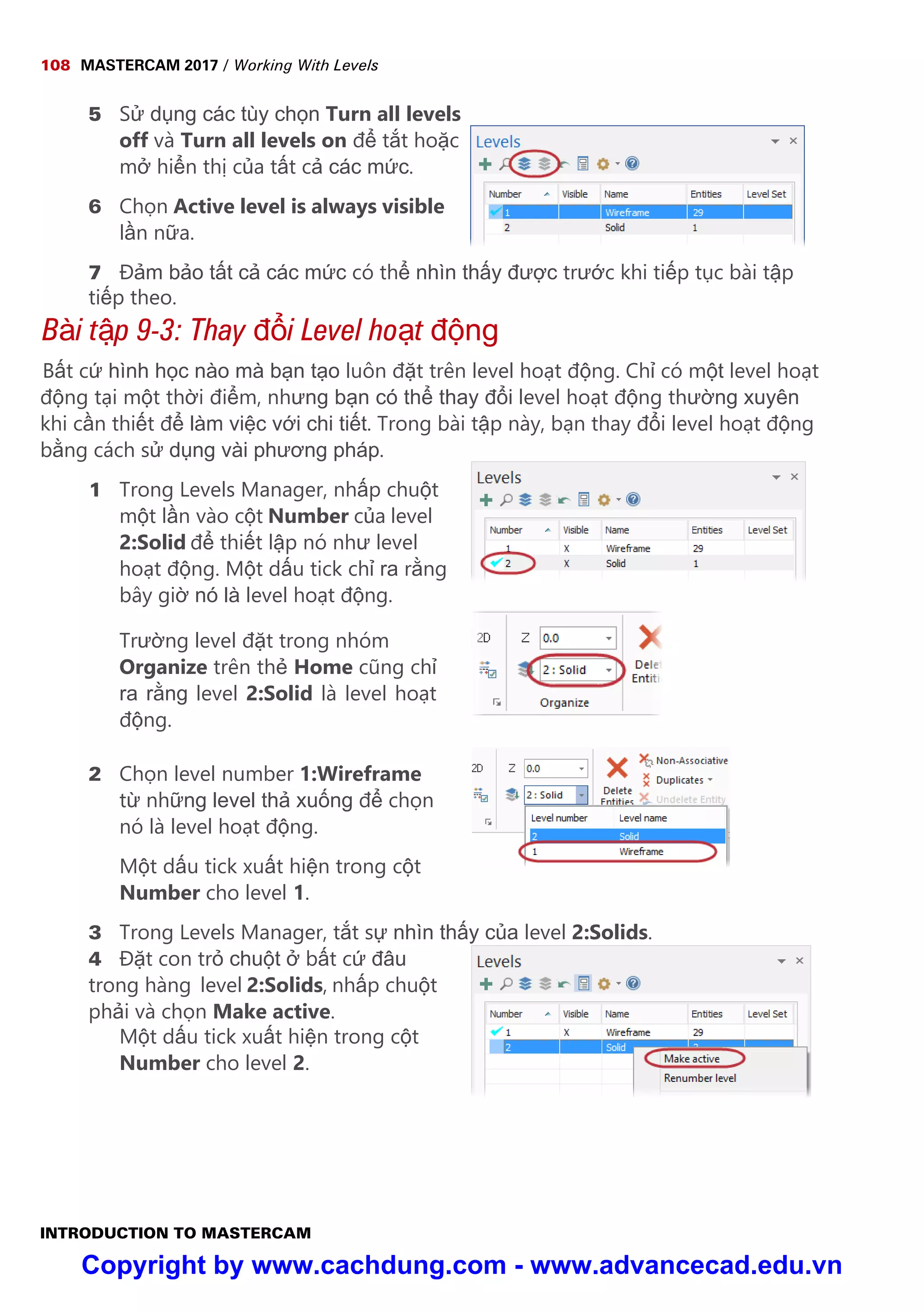 108 MASTERCAM 2017 / Working With Levels
INTRODUCTION TO MASTERCAM
5 S d ng các tùy ch n Turn all levels
off và Turn all levels on đ t t ho c
m hi n th c a t t c các m c.
6 Ch n Active level is always visible
l n n a.
7 Đ m b o t t c các m c có th nhìn th y đư c trư c khi ti p t c bài t p
ti p theo.
Bài t p 9-3: Thay đ i Level ho t đ ng
B t c hình h c nào mà b n t o luôn đ t trên level ho t đ ng. Ch có m t level ho t
đ ng t i m t th i đi m, nhưng b n có th thay đ i level ho t đ ng thư ng xuyên
khi c n thi t đ làm vi c v i chi ti t. Trong bài t p này, b n thay đ i level ho t đ ng
b ng cách s d ng vài phương pháp.
1 Trong Levels Manager, nh p chu t
m t l n vào c t Number c a level
2:Solid đ thi t l p nó như level
ho t đ ng. M t d u tick ch ra r ng
bây gi nó là level ho t đ ng.
Trư ng level đ t trong nhóm
Organize trên th Home cũng ch
ra r ng level 2:Solid là level ho t
đ ng.
2 Ch n level number 1:Wireframe
t nh ng level th xu ng đ ch n
nó là level ho t đ ng.
M t d u tick xu t hi n trong c t
Number cho level 1.
3 Trong Levels Manager, t t s nhìn th y c a level 2:Solids.
4 Đ t con tr chu t b t c đâu
trong hàng level 2:Solids, nh p chu t
ph i và ch n Make active.
M t d u tick xu t hi n trong c t
Number cho level 2.
Copyright by www.cachdung.com - www.advancecad.edu.vn
 
