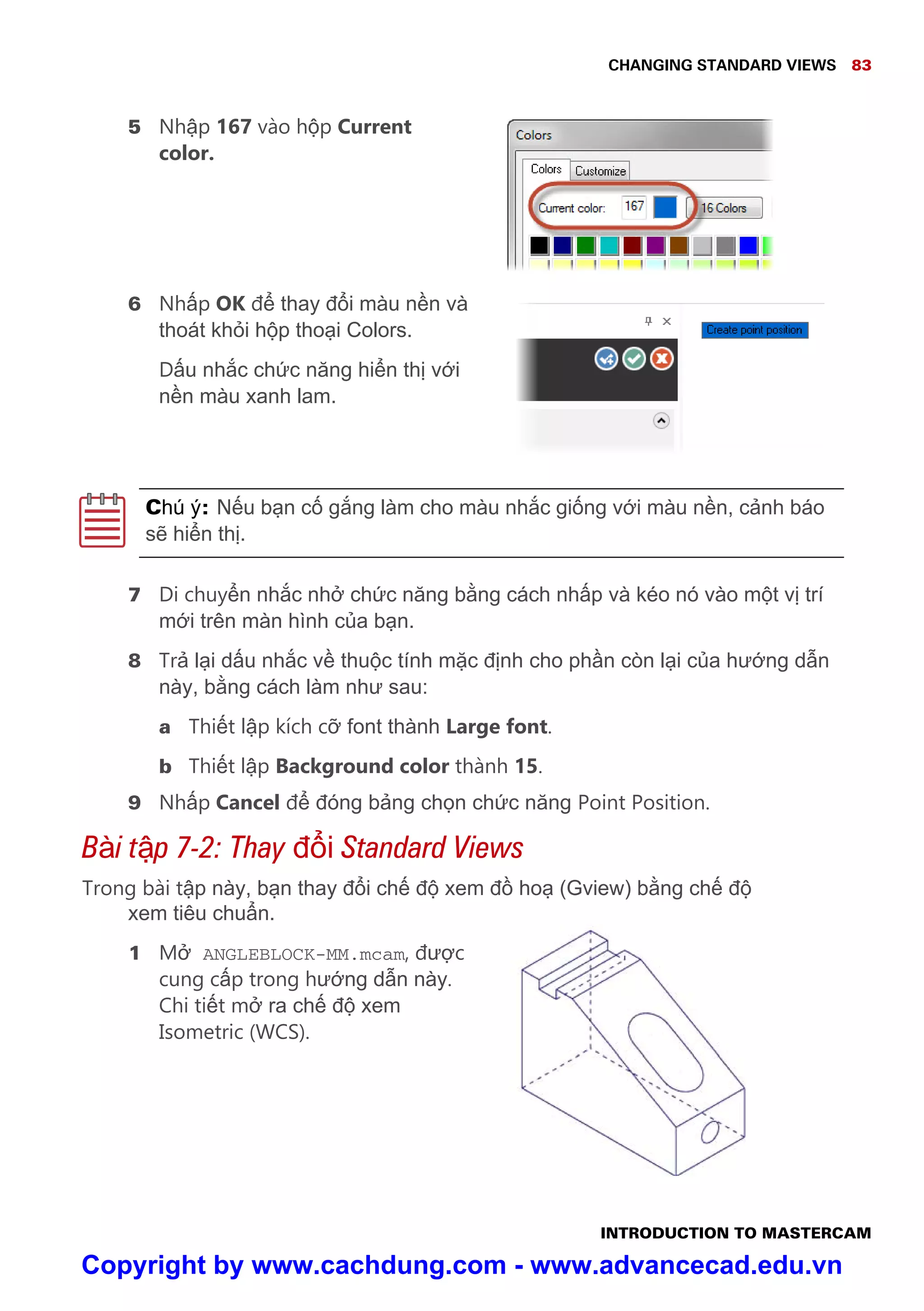 CHANGING STANDARD VIEWS 83
INTRODUCTION TO MASTERCAM
5 Nh p 167 vào h p Current
color.
6 Nh p OK đ thay đ i màu n n và
thoát kh i h p tho i Colors.
D u nh c ch c năng hi n th v i
n n màu xanh lam.
Chú ý: N u b n c g ng làm cho màu nh c gi ng v i màu n n, c nh báo
s hi n th .
7 Di chuy n nh c nh ch c năng b ng cách nh p và kéo nó vào m t v trí
m i trên màn hình c a b n.
8 Tr l i d u nh c v thu c tính m c đ nh cho ph n còn l i c a hư ng d n
này, b ng cách làm như sau:
a Thi t l p kích c font thành Large font.
b Thi t l p Background color thành 15.
9 Nh p Cancel đ đóng b ng ch n ch c năng Point Position.
Bài t p 7-2: Thay đ i Standard Views
Trong bài t p này, b n thay đ i ch đ xem đ ho (Gview) b ng ch đ
xem tiêu chu n.
1 M ANGLEBLOCK-MM.mcam, đư c
cung c p trong hư ng d n này.
Chi ti t m ra ch đ xem
Isometric (WCS).
Copyright by www.cachdung.com - www.advancecad.edu.vn
 