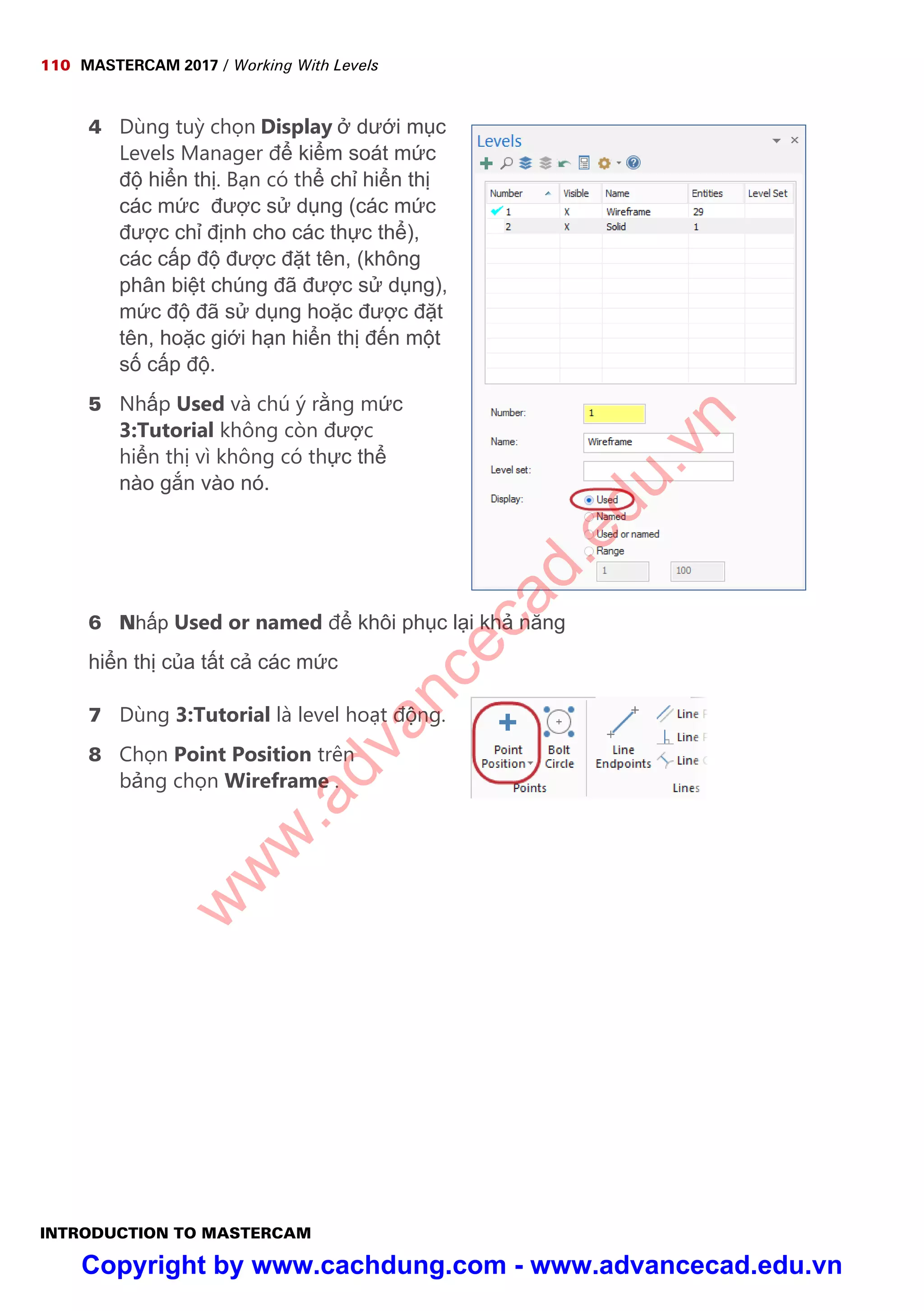 110 MASTERCAM 2017 / Working With Levels
INTRODUCTION TO MASTERCAM
4 Dùng tu ch n Display dư i m c
Levels Manager đ ki m soát m c
đ hi n th . B n có th ch hi n th
các m c đư c s d ng (các m c
đư c ch đ nh cho các th c th ),
các c p đ đư c đ t tên, (không
phân bi t chúng đã đư c s d ng),
m c đ đã s d ng ho c đư c đ t
tên, ho c gi i h n hi n th đ n m t
s c p đ .
5 Nh p Used và chú ý r ng m c
3:Tutorial không còn đư c
hi n th vì không có th c th
nào g n vào nó.
6 Nh p Used or named đ khôi ph c l i kh năng
hi n th c a t t c các m c
7 Dùng 3:Tutorial là level ho t đ ng.
8 Ch n Point Position trên
b ng ch n Wireframe .
w
w
w
.advancecad.edu.vn
Copyright by www.cachdung.com - www.advancecad.edu.vn
 