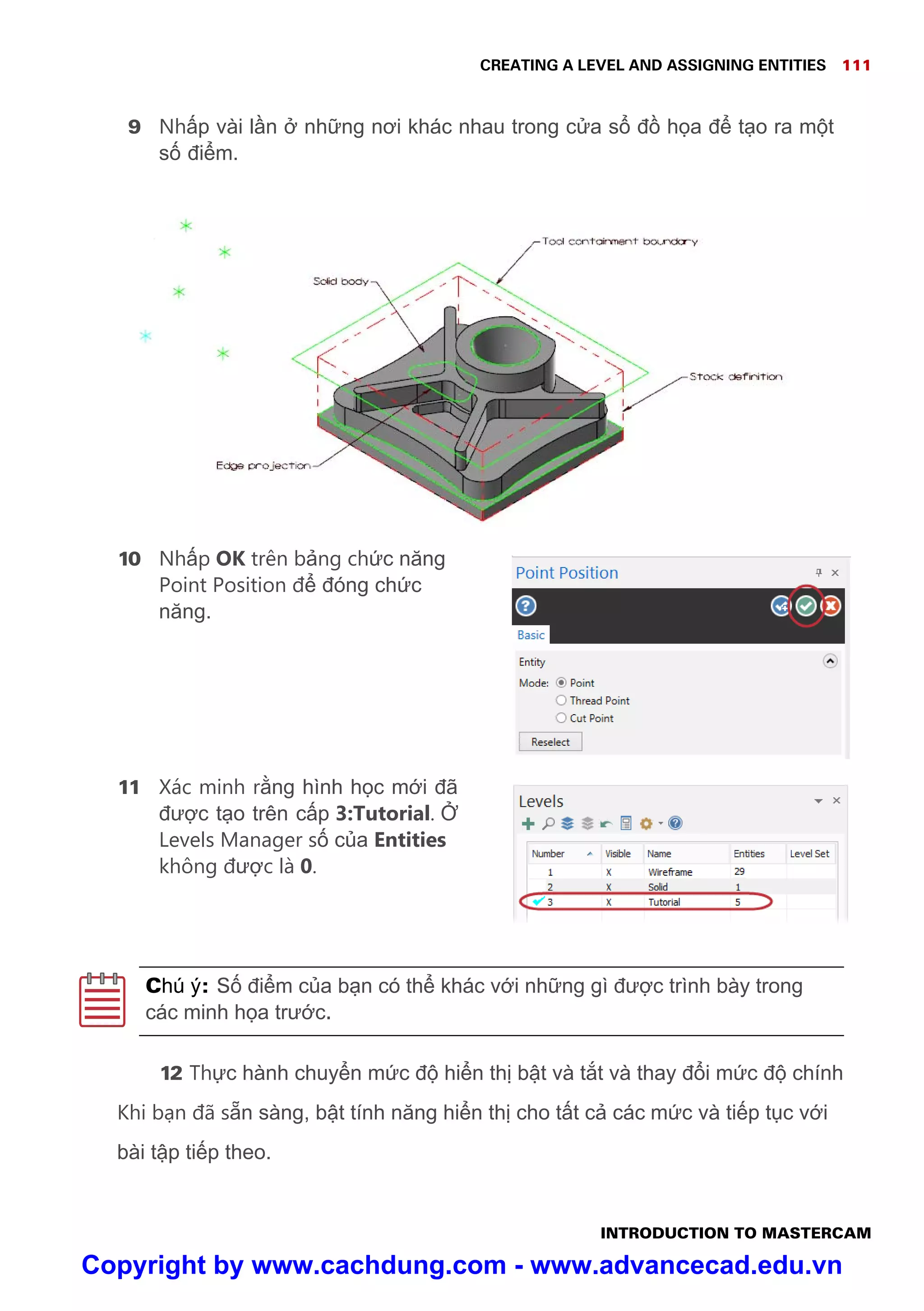 CREATING A LEVEL AND ASSIGNING ENTITIES 111
INTRODUCTION TO MASTERCAM
9 Nh p vài l n nh ng nơi khác nhau trong c a s đ h a đ t o ra m t
s đi m.
10 Nh p OK trên b ng ch c năng
Point Position đ đóng ch c
năng.
11 Xác minh r ng hình h c m i đã
đư c t o trên c p 3:Tutorial.
Levels Manager s c a Entities
không đư c là 0.
Chú ý: S đi m c a b n có th khác v i nh ng gì đư c trình bày trong
các minh h a trư c.
12 Th c hành chuy n m c đ hi n th b t và t t và thay đ i m c đ chính
Khi b n đã s n sàng, b t tính năng hi n th cho t t c các m c và ti p t c v i
bài t p ti p theo.
Copyright by www.cachdung.com - www.advancecad.edu.vn
 
