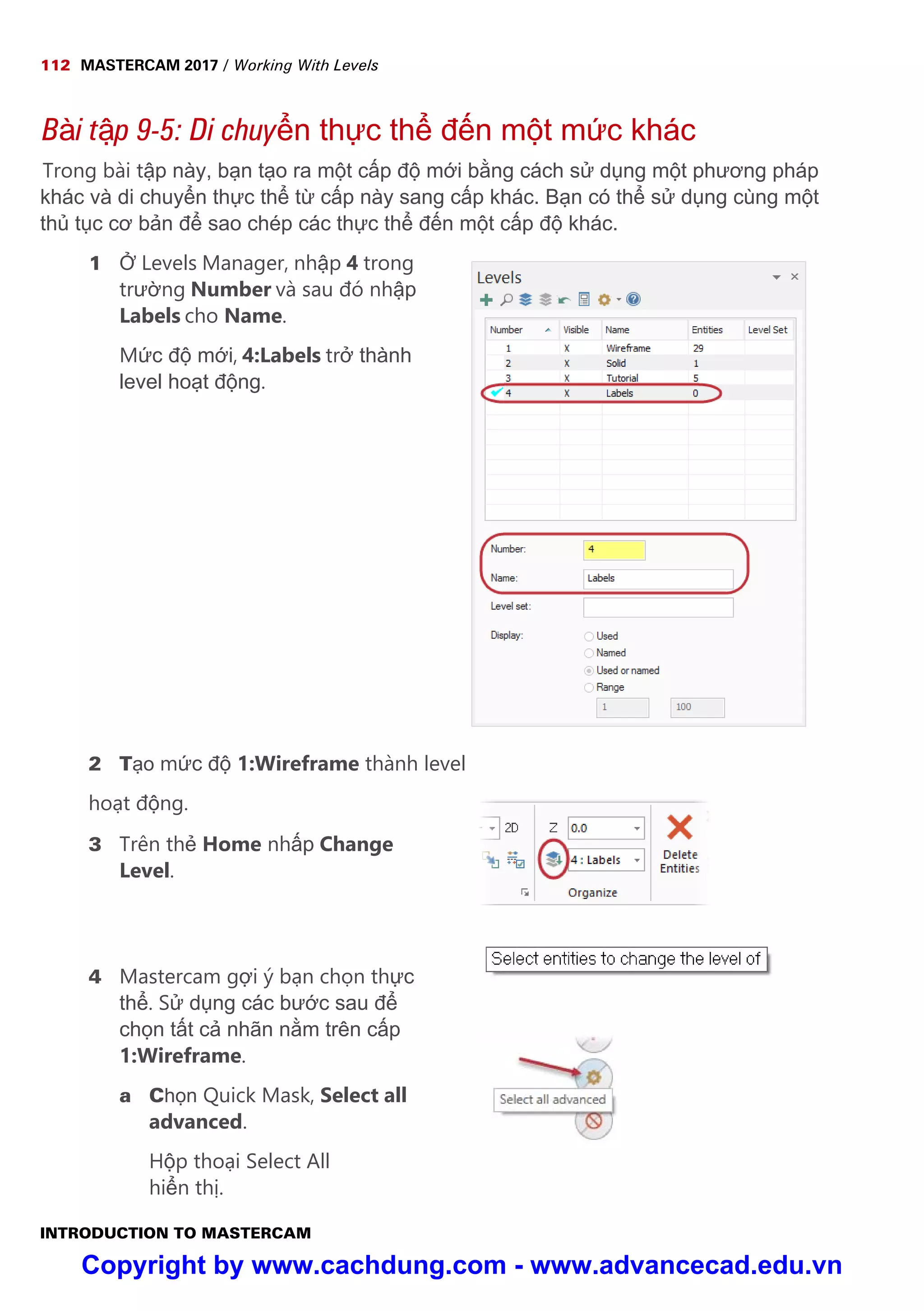 112 MASTERCAM 2017 / Working With Levels
INTRODUCTION TO MASTERCAM
Bài t p 9-5: Di chuy n th c th đ n m t m c khác
Trong bài t p này, b n t o ra m t c p đ m i b ng cách s d ng m t phương pháp
khác và di chuy n th c th t c p này sang c p khác. B n có th s d ng cùng m t
th t c cơ b n đ sao chép các th c th đ n m t c p đ khác.
1 Levels Manager, nh p 4 trong
trư ng Number và sau đó nh p
Labels cho Name.
M c đ m i, 4:Labels tr thành
level ho t đ ng.
2 T o m c đ 1:Wireframe thành level
ho t đ ng.
3 Trên th Home nh p Change
Level.
4 Mastercam g i ý b n ch n th c
th . S d ng các bư c sau đ
ch n t t c nhãn n m trên c p
1:Wireframe.
a Ch n Quick Mask, Select all
advanced.
H p tho i Select All
hi n th .
Copyright by www.cachdung.com - www.advancecad.edu.vn
 