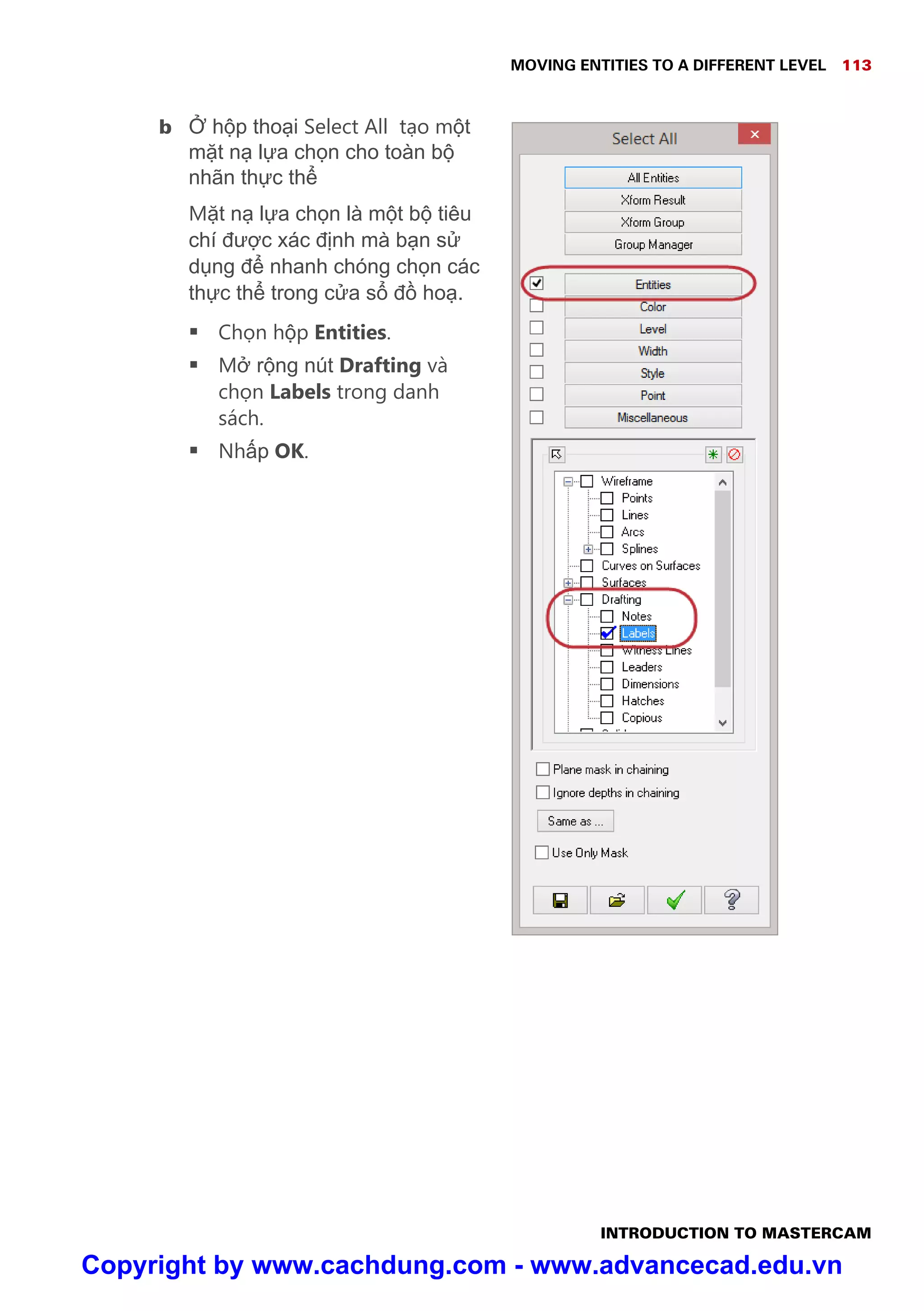 MOVING ENTITIES TO A DIFFERENT LEVEL 113
INTRODUCTION TO MASTERCAM
b h p tho i Select All t o m t
m t n l a ch n cho toàn b
nhãn th c th
M t n l a ch n là m t b tiêu
chí đư c xác đ nh mà b n s
d ng đ nhanh chóng ch n các
th c th trong c a s đ ho .
 Ch n h p Entities.
 M r ng nút Drafting và
ch n Labels trong danh
sách.
 Nh p OK.
Copyright by www.cachdung.com - www.advancecad.edu.vn
 