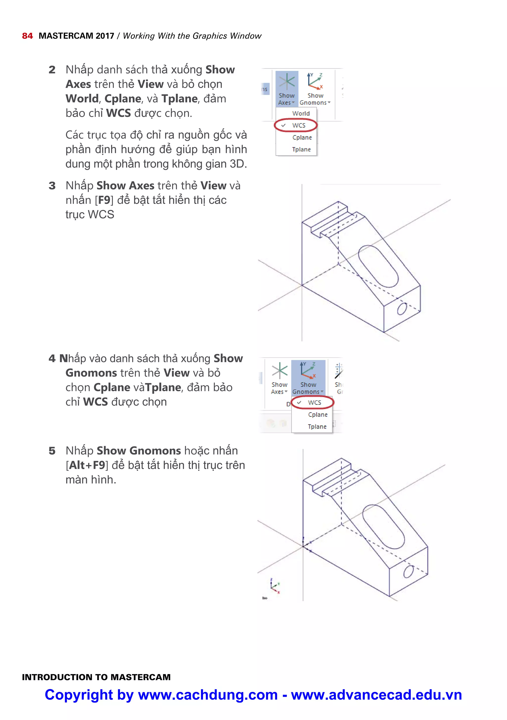 84 MASTERCAM 2017 / Working With the Graphics Window
INTRODUCTION TO MASTERCAM
2 Nh p danh sách th xu ng Show
Axes trên th View và b ch n
World, Cplane, và Tplane, đ m
b o ch WCS đư c ch n.
Các tr c t a đ ch ra ngu n g c và
ph n đ nh hư ng đ giúp b n hình
dung m t ph n trong không gian 3D.
3 Nh p Show Axes trên th View và
nh n [F9] đ b t t t hi n th các
tr c WCS
4 Nh p vào danh sách th xu ng Show
Gnomons trên th View và b
ch n Cplane vàTplane, đ m b o
ch WCS đư c ch n
5 Nh p Show Gnomons ho c nh n
[Alt+F9] đ b t t t hi n th tr c trên
màn hình.
Copyright by www.cachdung.com - www.advancecad.edu.vn
 