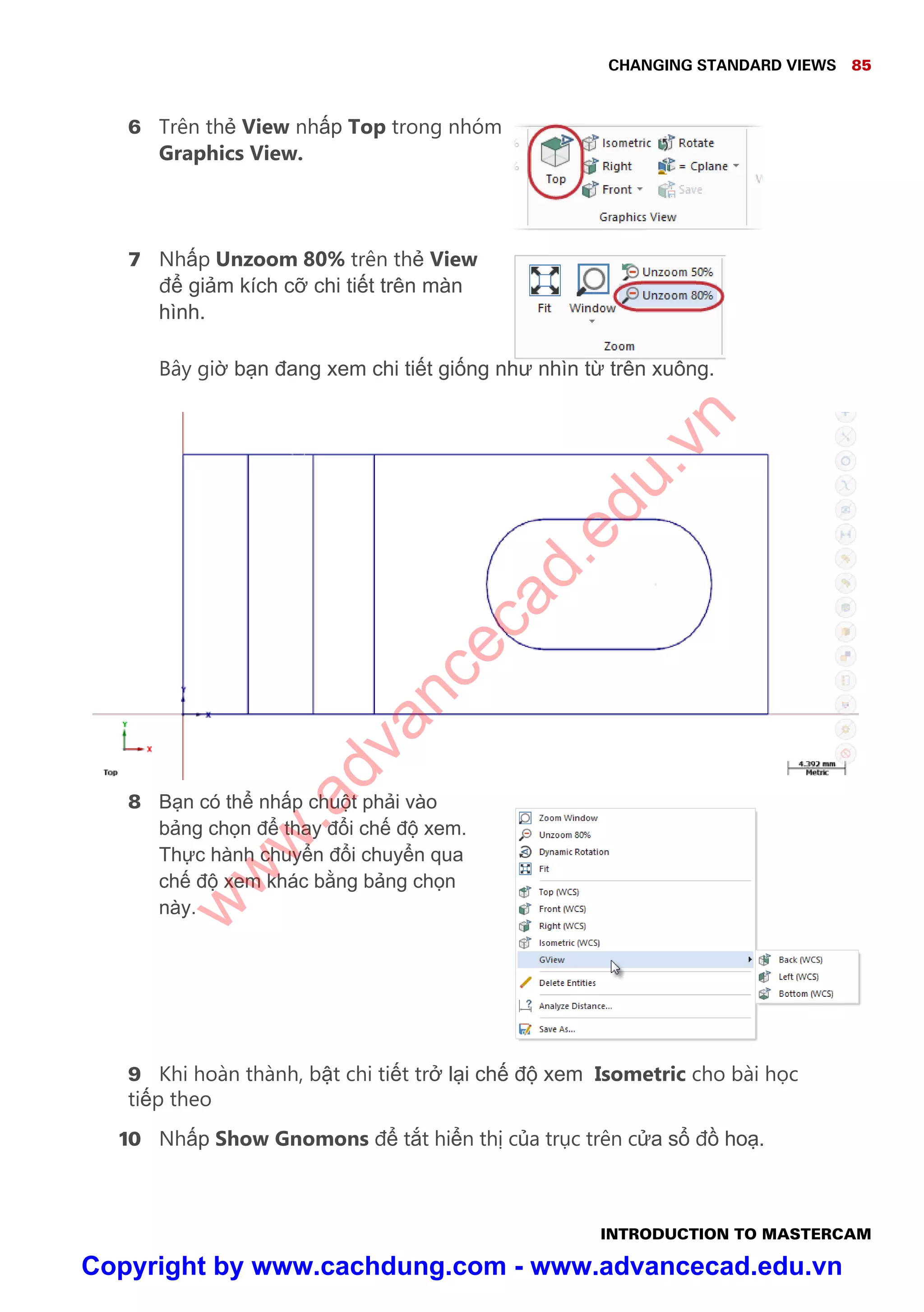 CHANGING STANDARD VIEWS 85
INTRODUCTION TO MASTERCAM
6 Trên th View nh p Top trong nhóm
Graphics View.
7 Nh p Unzoom 80% trên th View
đ gi m kích c chi ti t trên màn
hình.
Bây gi b n đang xem chi ti t gi ng như nhìn t trên xu ng.
8 B n có th nh p chu t ph i vào
b ng ch n đ thay đ i ch đ xem.
Th c hành chuy n đ i chuy n qua
ch đ xem khác b ng b ng ch n
này.
9 Khi hoàn thành, b t chi ti t tr l i ch đ xem Isometric cho bài h c
ti p theo
10 Nh p Show Gnomons đ t t hi n th c a tr c trên c a s đ ho .
w
w
w
.advancecad.edu.vn
Copyright by www.cachdung.com - www.advancecad.edu.vn
 