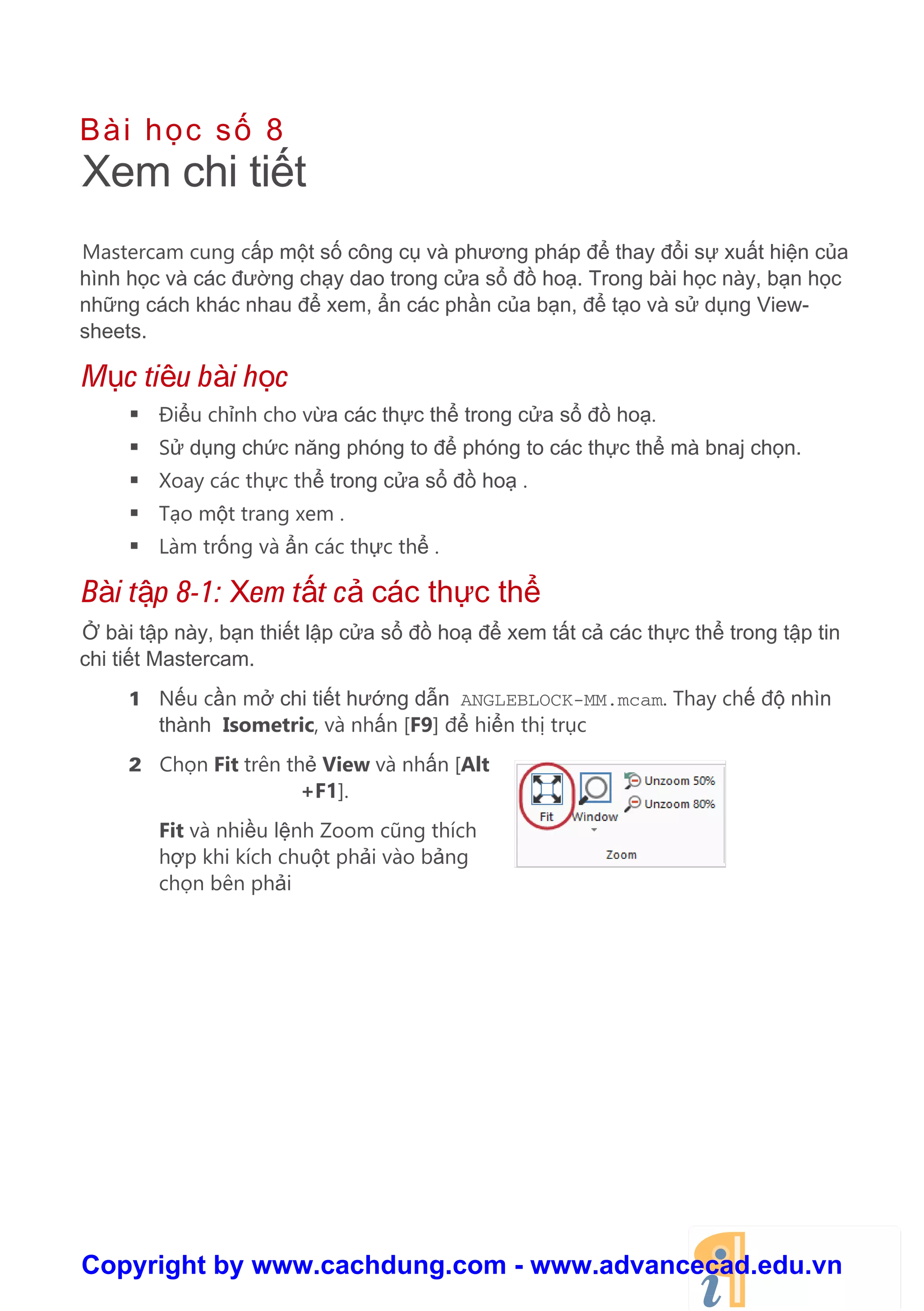 Bài h c s 8
8Xem chi ti t
Mastercam cung c p m t s công c và phương pháp đ thay đ i s xu t hi n c a
hình h c và các đư ng ch y dao trong c a s đ ho . Trong bài h c này, b n h c
nh ng cách khác nhau đ xem, n các ph n c a b n, đ t o và s d ng View-
sheets.
M c tiêu bài h c
 Đi u ch nh cho v a các th c th trong c a s đ ho .
 S d ng ch c năng phóng to đ phóng to các th c th mà bnaj ch n.
 Xoay các th c th trong c a s đ ho .
 T o m t trang xem .
 Làm tr ng và n các th c th .
Bài t p 8-1: Xem t t c các th c th
bài t p này, b n thi t l p c a s đ ho đ xem t t c các th c th trong t p tin
chi ti t Mastercam.
1 N u c n m chi ti t hư ng d n ANGLEBLOCK-MM.mcam. Thay ch đ nhìn
thành Isometric, và nh n [F9] đ hi n th tr c
2 Ch n Fit trên th View và nh n [Alt
+F1].
Fit và nhi u l nh Zoom cũng thích
h p khi kích chu t ph i vào b ng
ch n bên ph i
Copyright by www.cachdung.com - www.advancecad.edu.vn
 