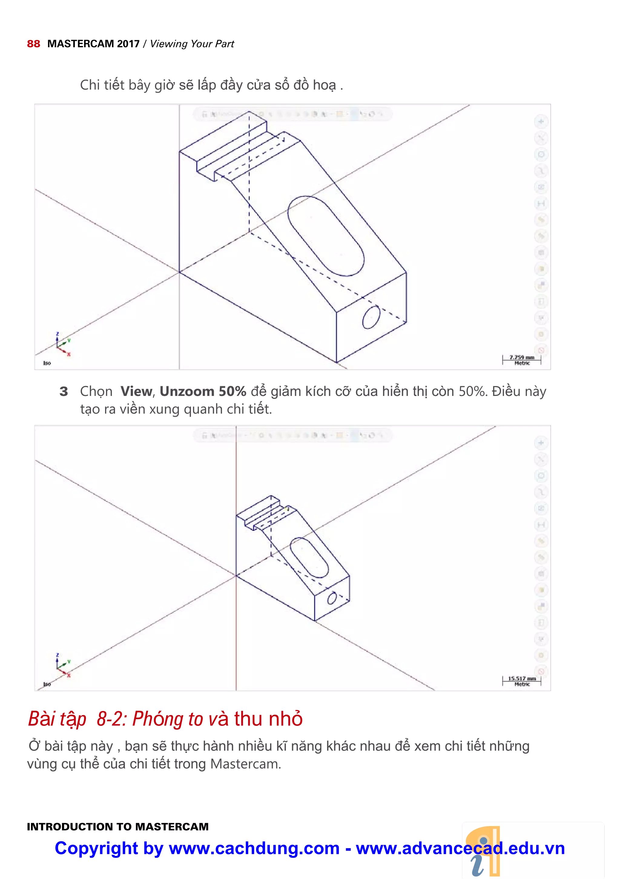 88 MASTERCAM 2017 / Viewing Your Part
INTRODUCTION TO MASTERCAM
Chi ti t bây gi s l p đ y c a s đ ho .
3 Ch n View, Unzoom 50% đ gi m kích c c a hi n th còn 50%. Đi u này
t o ra vi n xung quanh chi ti t.
Bài t p 8-2: Phóng to và thu nh
bài t p này , b n s th c hành nhi u kĩ năng khác nhau đ xem chi ti t nh ng
vùng c th c a chi ti t trong Mastercam.
Copyright by www.cachdung.com - www.advancecad.edu.vn
 