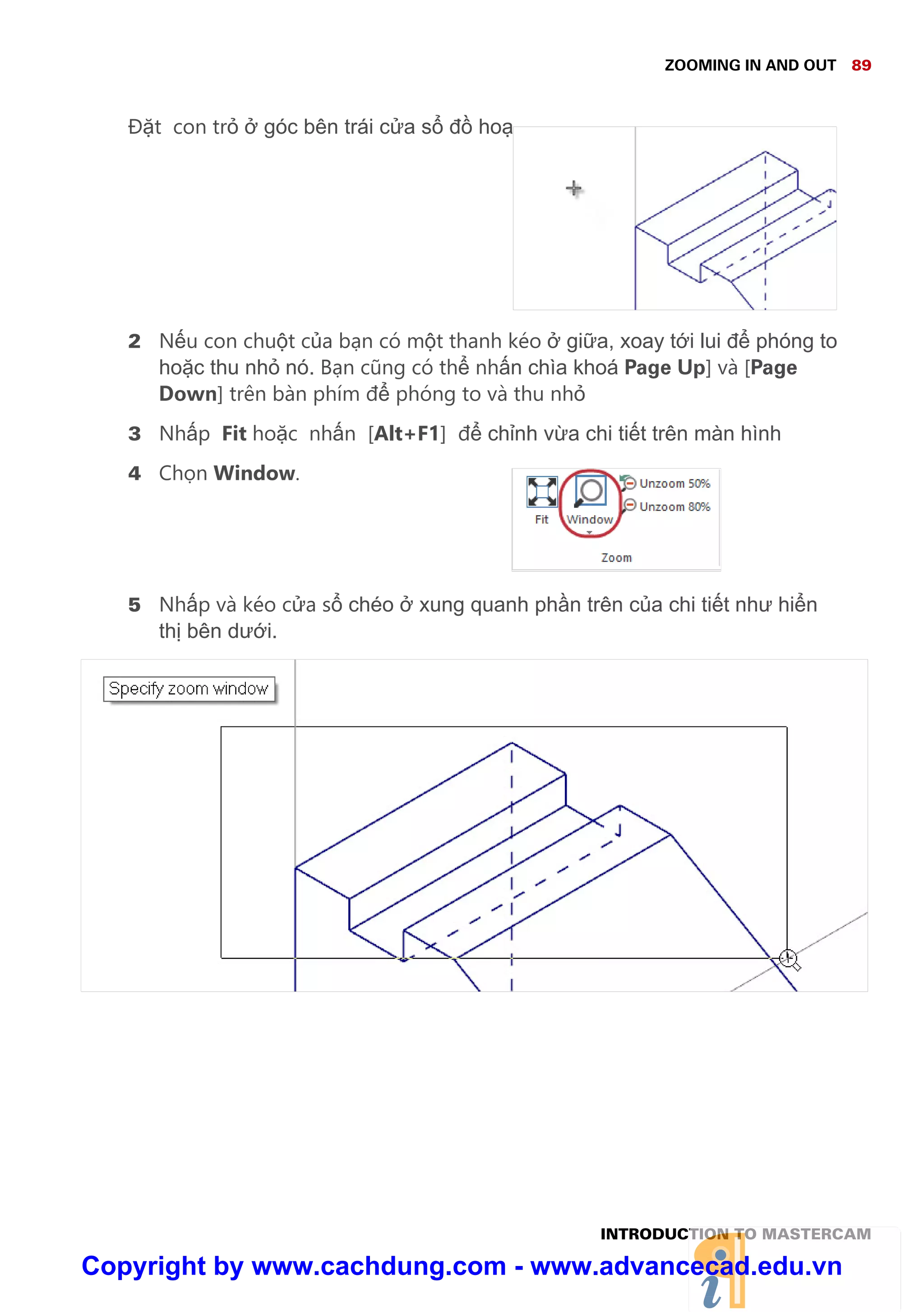 ZOOMING IN AND OUT 89
INTRODUCTION TO MASTERCAM
Đ t con tr góc bên trái c a s đ ho
2 N u con chu t c a b n có m t thanh kéo gi a, xoay t i lui đ phóng to
ho c thu nh nó. B n cũng có th nh n chìa khoá Page Up] và [Page
Down] trên bàn phím đ phóng to và thu nh
3 Nh p Fit ho c nh n [Alt+F1] đ ch nh v a chi ti t trên màn hình
4 Ch n Window.
5 Nh p và kéo c a s chéo xung quanh ph n trên c a chi ti t như hi n
th bên dư i.
Copyright by www.cachdung.com - www.advancecad.edu.vn
 