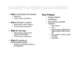 – Slide 1: Info About the Master
• Short bio
• Three to four sentences

– Slide 2: Master’s Impact

• What was/is their impact?
• Three to four sentences

– Slide 3: Homage

• Why did you choose this
person to homage?
• Three to four sentences

– Slide 4: Samples of
Professional’s Work

• At least 3 (Three) samples of
photographs

Your Project

– Contact Sheet
– 10 Photos
– Each Picture should
include:

• Your Name
• Title
• Digital Image, B&W Photo,
Sepia Photo, Color Photo
etc
• Size: 11x14 or 14x11, 8x10
or 10x8
• Date/Year

 