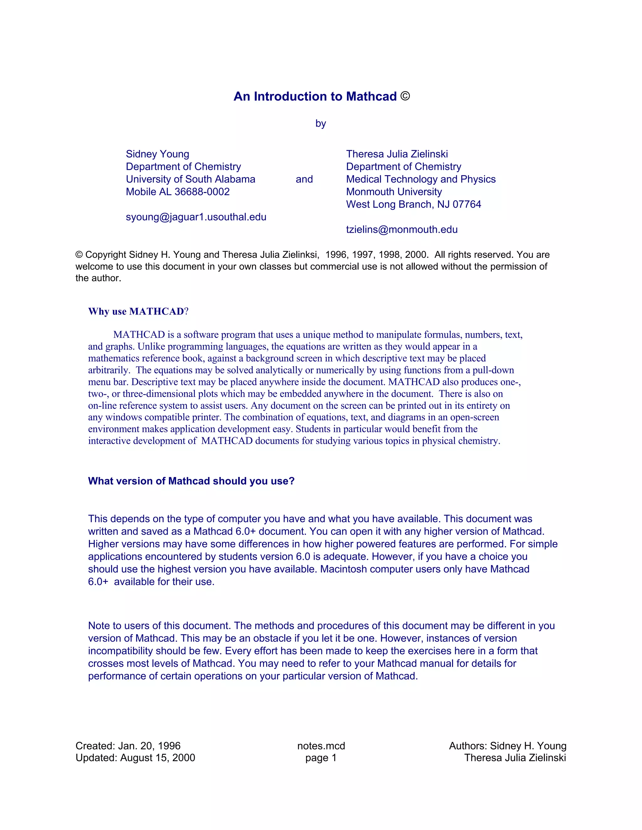 An Introduction to Mathcad ©
by
Sidney Young
Department of Chemistry
University of South Alabama
Mobile AL 36688-0002
syoung@jaguar1.usouthal.edu
Theresa Julia Zielinski
Department of Chemistry
Medical Technology and Physics
Monmouth University
West Long Branch, NJ 07764
tzielins@monmouth.edu
and
© Copyright Sidney H. Young and Theresa Julia Zielinksi, 1996, 1997, 1998, 2000. All rights reserved. You are
welcome to use this document in your own classes but commercial use is not allowed without the permission of
the author.
Why use MATHCAD?
MATHCAD is a software program that uses a unique method to manipulate formulas, numbers, text,
and graphs. Unlike programming languages, the equations are written as they would appear in a
mathematics reference book, against a background screen in which descriptive text may be placed
arbitrarily. The equations may be solved analytically or numerically by using functions from a pull-down
menu bar. Descriptive text may be placed anywhere inside the document. MATHCAD also produces one-,
two-, or three-dimensional plots which may be embedded anywhere in the document. There is also on
on-line reference system to assist users. Any document on the screen can be printed out in its entirety on
any windows compatible printer. The combination of equations, text, and diagrams in an open-screen
environment makes application development easy. Students in particular would benefit from the
interactive development of MATHCAD documents for studying various topics in physical chemistry.
What version of Mathcad should you use?
This depends on the type of computer you have and what you have available. This document was
written and saved as a Mathcad 6.0+ document. You can open it with any higher version of Mathcad.
Higher versions may have some differences in how higher powered features are performed. For simple
applications encountered by students version 6.0 is adequate. However, if you have a choice you
should use the highest version you have available. Macintosh computer users only have Mathcad
6.0+ available for their use.
Note to users of this document. The methods and procedures of this document may be different in you
version of Mathcad. This may be an obstacle if you let it be one. However, instances of version
incompatibility should be few. Every effort has been made to keep the exercises here in a form that
crosses most levels of Mathcad. You may need to refer to your Mathcad manual for details for
performance of certain operations on your particular version of Mathcad.
Created: Jan. 20, 1996
Updated: August 15, 2000
notes.mcd
page 1
Authors: Sidney H. Young
Theresa Julia Zielinski
 