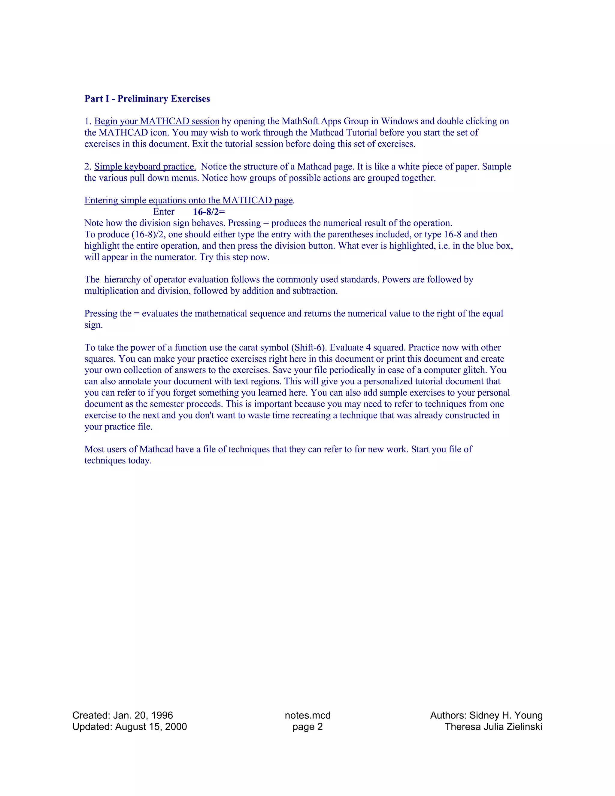 Part I - Preliminary Exercises
1. Begin your MATHCAD session by opening the MathSoft Apps Group in Windows and double clicking on
the MATHCAD icon. You may wish to work through the Mathcad Tutorial before you start the set of
exercises in this document. Exit the tutorial session before doing this set of exercises.
2. Simple keyboard practice. Notice the structure of a Mathcad page. It is like a white piece of paper. Sample
the various pull down menus. Notice how groups of possible actions are grouped together.
Entering simple equations onto the MATHCAD page.
Enter 16-8/2=
Note how the division sign behaves. Pressing = produces the numerical result of the operation.
To produce (16-8)/2, one should either type the entry with the parentheses included, or type 16-8 and then
highlight the entire operation, and then press the division button. What ever is highlighted, i.e. in the blue box,
will appear in the numerator. Try this step now.
The hierarchy of operator evaluation follows the commonly used standards. Powers are followed by
multiplication and division, followed by addition and subtraction.
Pressing the = evaluates the mathematical sequence and returns the numerical value to the right of the equal
sign.
To take the power of a function use the carat symbol (Shift-6). Evaluate 4 squared. Practice now with other
squares. You can make your practice exercises right here in this document or print this document and create
your own collection of answers to the exercises. Save your file periodically in case of a computer glitch. You
can also annotate your document with text regions. This will give you a personalized tutorial document that
you can refer to if you forget something you learned here. You can also add sample exercises to your personal
document as the semester proceeds. This is important because you may need to refer to techniques from one
exercise to the next and you don't want to waste time recreating a technique that was already constructed in
your practice file.
Most users of Mathcad have a file of techniques that they can refer to for new work. Start you file of
techniques today.
Created: Jan. 20, 1996
Updated: August 15, 2000
notes.mcd
page 2
Authors: Sidney H. Young
Theresa Julia Zielinski
 