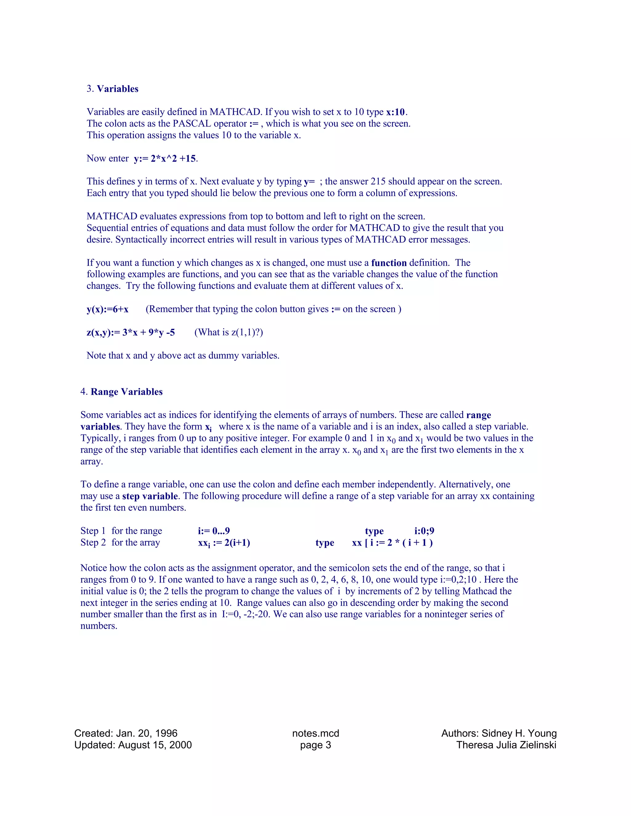 3. Variables
Variables are easily defined in MATHCAD. If you wish to set x to 10 type x:10.
The colon acts as the PASCAL operator := , which is what you see on the screen.
This operation assigns the values 10 to the variable x.
Now enter y:= 2*x^2 +15.
This defines y in terms of x. Next evaluate y by typing y= ; the answer 215 should appear on the screen.
Each entry that you typed should lie below the previous one to form a column of expressions.
MATHCAD evaluates expressions from top to bottom and left to right on the screen.
Sequential entries of equations and data must follow the order for MATHCAD to give the result that you
desire. Syntactically incorrect entries will result in various types of MATHCAD error messages.
If you want a function y which changes as x is changed, one must use a function definition. The
following examples are functions, and you can see that as the variable changes the value of the function
changes. Try the following functions and evaluate them at different values of x.
y(x):=6+x (Remember that typing the colon button gives := on the screen )
z(x,y):= 3*x + 9*y -5 (What is z(1,1)?)
Note that x and y above act as dummy variables.
4. Range Variables
Some variables act as indices for identifying the elements of arrays of numbers. These are called range
variables. They have the form xi where x is the name of a variable and i is an index, also called a step variable.
Typically, i ranges from 0 up to any positive integer. For example 0 and 1 in x0 and x1 would be two values in the
range of the step variable that identifies each element in the array x. x0 and x1 are the first two elements in the x
array.
To define a range variable, one can use the colon and define each member independently. Alternatively, one
may use a step variable. The following procedure will define a range of a step variable for an array xx containing
the first ten even numbers.
Step 1 for the range i:= 0...9 type i:0;9
Step 2 for the array xxi := 2(i+1) type xx [ i := 2 * ( i + 1 )
Notice how the colon acts as the assignment operator, and the semicolon sets the end of the range, so that i
ranges from 0 to 9. If one wanted to have a range such as 0, 2, 4, 6, 8, 10, one would type i:=0,2;10 . Here the
initial value is 0; the 2 tells the program to change the values of i by increments of 2 by telling Mathcad the
next integer in the series ending at 10. Range values can also go in descending order by making the second
number smaller than the first as in I:=0, -2;-20. We can also use range variables for a noninteger series of
numbers.
Created: Jan. 20, 1996
Updated: August 15, 2000
notes.mcd
page 3
Authors: Sidney H. Young
Theresa Julia Zielinski
 