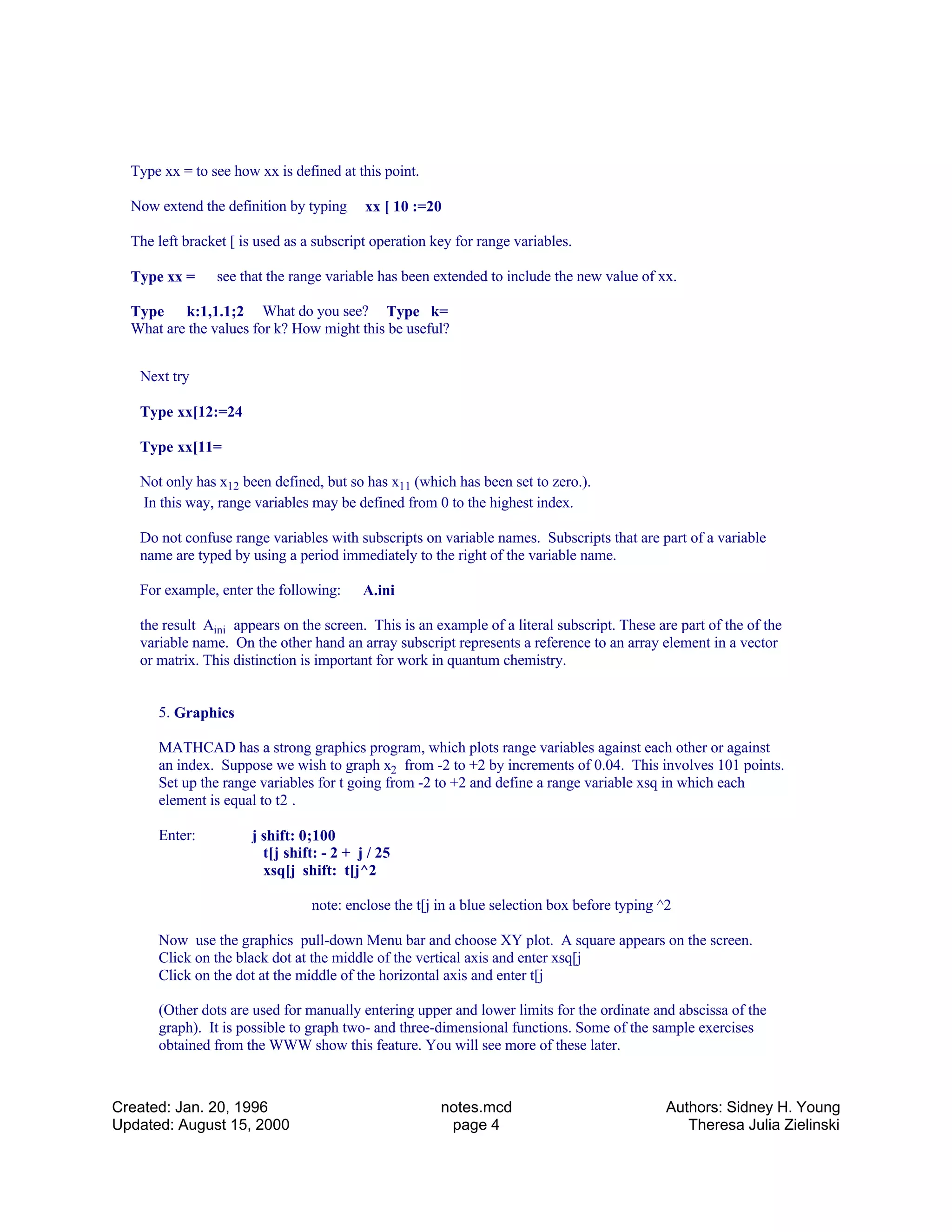 Type xx = to see how xx is defined at this point.
Now extend the definition by typing xx [ 10 :=20
The left bracket [ is used as a subscript operation key for range variables.
Type xx = see that the range variable has been extended to include the new value of xx.
Type k:1,1.1;2 What do you see? Type k=
What are the values for k? How might this be useful?
Next try
Type xx[12:=24
Type xx[11=
Not only has x12 been defined, but so has x11 (which has been set to zero.).
In this way, range variables may be defined from 0 to the highest index.
Do not confuse range variables with subscripts on variable names. Subscripts that are part of a variable
name are typed by using a period immediately to the right of the variable name.
For example, enter the following: A.ini
the result Aini appears on the screen. This is an example of a literal subscript. These are part of the of the
variable name. On the other hand an array subscript represents a reference to an array element in a vector
or matrix. This distinction is important for work in quantum chemistry.
5. Graphics
MATHCAD has a strong graphics program, which plots range variables against each other or against
an index. Suppose we wish to graph x2 from -2 to +2 by increments of 0.04. This involves 101 points.
Set up the range variables for t going from -2 to +2 and define a range variable xsq in which each
element is equal to t2 .
Enter: j shift: 0;100
t[j shift: - 2 + j / 25
xsq[j shift: t[j^2
note: enclose the t[j in a blue selection box before typing ^2
Now use the graphics pull-down Menu bar and choose XY plot. A square appears on the screen.
Click on the black dot at the middle of the vertical axis and enter xsq[j
Click on the dot at the middle of the horizontal axis and enter t[j
(Other dots are used for manually entering upper and lower limits for the ordinate and abscissa of the
graph). It is possible to graph two- and three-dimensional functions. Some of the sample exercises
obtained from the WWW show this feature. You will see more of these later.
Created: Jan. 20, 1996
Updated: August 15, 2000
notes.mcd
page 4
Authors: Sidney H. Young
Theresa Julia Zielinski
 