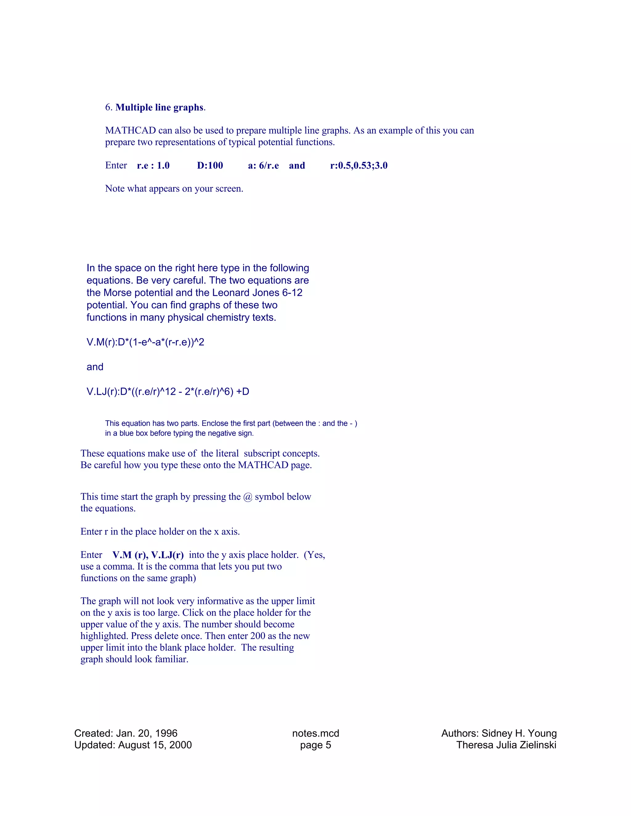 6. Multiple line graphs.
MATHCAD can also be used to prepare multiple line graphs. As an example of this you can
prepare two representations of typical potential functions.
Enter r.e : 1.0 D:100 a: 6/r.e and r:0.5,0.53;3.0
Note what appears on your screen.
In the space on the right here type in the following
equations. Be very careful. The two equations are
the Morse potential and the Leonard Jones 6-12
potential. You can find graphs of these two
functions in many physical chemistry texts.
V.M(r):D*(1-e^-a*(r-r.e))^2
and
V.LJ(r):D*((r.e/r)^12 - 2*(r.e/r)^6) +D
This equation has two parts. Enclose the first part (between the : and the - )
in a blue box before typing the negative sign.
These equations make use of the literal subscript concepts.
Be careful how you type these onto the MATHCAD page.
This time start the graph by pressing the @ symbol below
the equations.
Enter r in the place holder on the x axis.
Enter V.M (r), V.LJ(r) into the y axis place holder. (Yes,
use a comma. It is the comma that lets you put two
functions on the same graph)
The graph will not look very informative as the upper limit
on the y axis is too large. Click on the place holder for the
upper value of the y axis. The number should become
highlighted. Press delete once. Then enter 200 as the new
upper limit into the blank place holder. The resulting
graph should look familiar.
Created: Jan. 20, 1996
Updated: August 15, 2000
notes.mcd
page 5
Authors: Sidney H. Young
Theresa Julia Zielinski
 