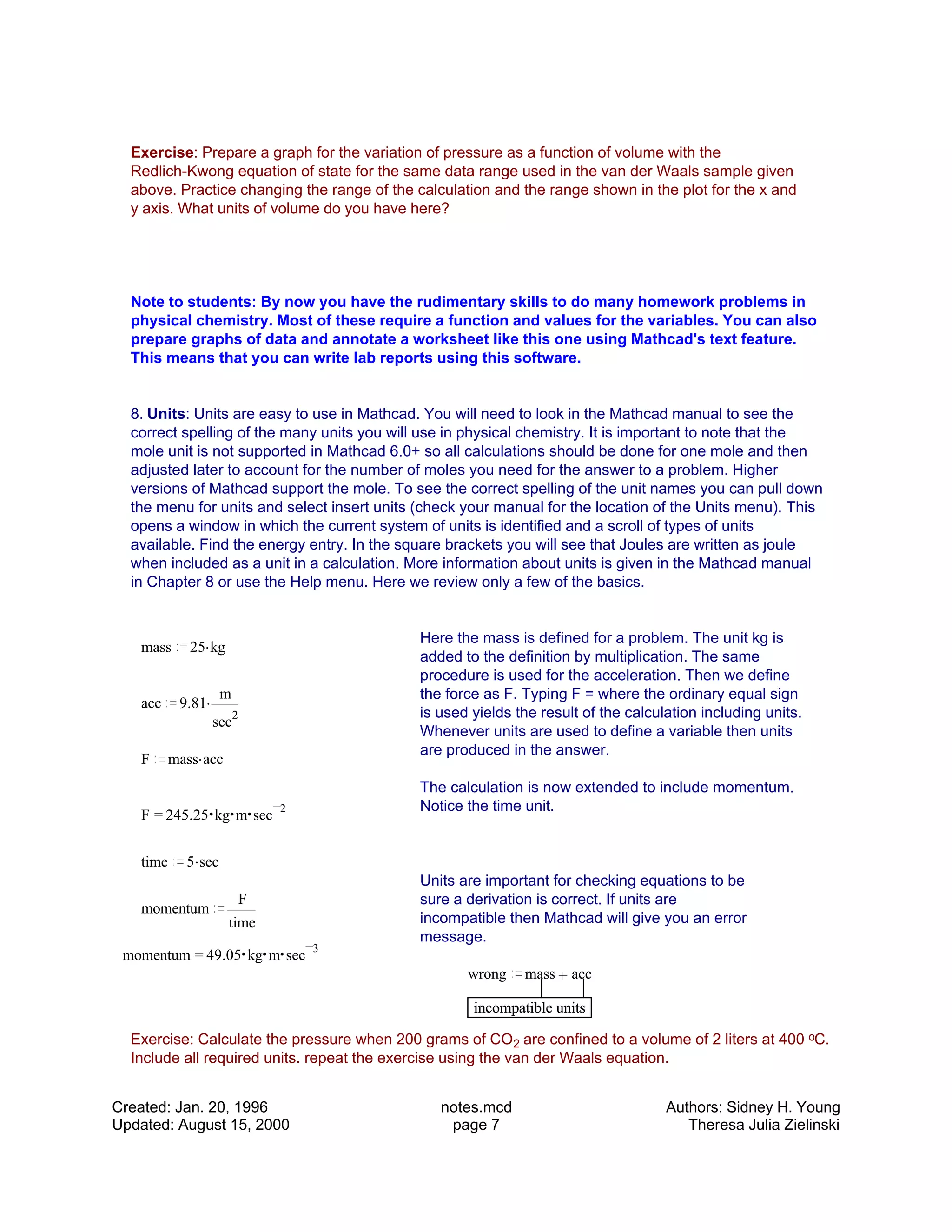 Exercise: Prepare a graph for the variation of pressure as a function of volume with the
Redlich-Kwong equation of state for the same data range used in the van der Waals sample given
above. Practice changing the range of the calculation and the range shown in the plot for the x and
y axis. What units of volume do you have here?
Note to students: By now you have the rudimentary skills to do many homework problems in
physical chemistry. Most of these require a function and values for the variables. You can also
prepare graphs of data and annotate a worksheet like this one using Mathcad's text feature.
This means that you can write lab reports using this software.
8. Units: Units are easy to use in Mathcad. You will need to look in the Mathcad manual to see the
correct spelling of the many units you will use in physical chemistry. It is important to note that the
mole unit is not supported in Mathcad 6.0+ so all calculations should be done for one mole and then
adjusted later to account for the number of moles you need for the answer to a problem. Higher
versions of Mathcad support the mole. To see the correct spelling of the unit names you can pull down
the menu for units and select insert units (check your manual for the location of the Units menu). This
opens a window in which the current system of units is identified and a scroll of types of units
available. Find the energy entry. In the square brackets you will see that Joules are written as joule
when included as a unit in a calculation. More information about units is given in the Mathcad manual
in Chapter 8 or use the Help menu. Here we review only a few of the basics.
Here the mass is defined for a problem. The unit kg is
added to the definition by multiplication. The same
procedure is used for the acceleration. Then we define
the force as F. Typing F = where the ordinary equal sign
is used yields the result of the calculation including units.
Whenever units are used to define a variable then units
are produced in the answer.
The calculation is now extended to include momentum.
Notice the time unit.
mass .25 kg
acc .9.81
m
sec
2
F .mass acc
=F 245.25 kg m sec
2
time .5 sec
Units are important for checking equations to be
sure a derivation is correct. If units are
incompatible then Mathcad will give you an error
message.
momentum
F
time
=momentum 49.05 kg m sec
3
wrong mass acc
incompatible unitsincompatible units
Exercise: Calculate the pressure when 200 grams of CO2 are confined to a volume of 2 liters at 400 oC.
Include all required units. repeat the exercise using the van der Waals equation.
Created: Jan. 20, 1996
Updated: August 15, 2000
notes.mcd
page 7
Authors: Sidney H. Young
Theresa Julia Zielinski
 