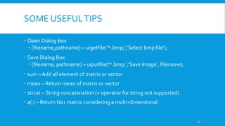 SOME USEFULTIPS
 Open Dialog Box
 [filename,pathname] = uigetfile('*.bmp;','Select bmp file');
 Save Dialog Box
 [filename, pathname] = uiputfile('*.bmp;','Save Image', filename);
 sum – Add all element of matrix or vector
 mean – Return mean of matrix or vector
 strcat – String concatenation (+ operator for string not supported)
 a(:) – Return Nx1 matrix considering a multi-dimensional.
17
 