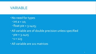 VARIABLE
No need for types
int a = 10;
float pie = 3.1415;
All variable are of double precision unless specified
pie = 3.1415
s = 123
All variable are 1x1 matrices
4
 