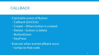 CALLBACK
Catchable event of Button
Callback (OnClick)
Create –When button is created
Delete – button is delete
ButtonDown
KeyPress
Execute when event/callback occur
Jumps to that code
15
 