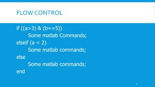 FLOW CONTROL
if ((a>3) & (b==5))
Some matlab Commands;
elseif (a < 2)
Some matlab commands;
else
Some matlab commands;
end
9
 